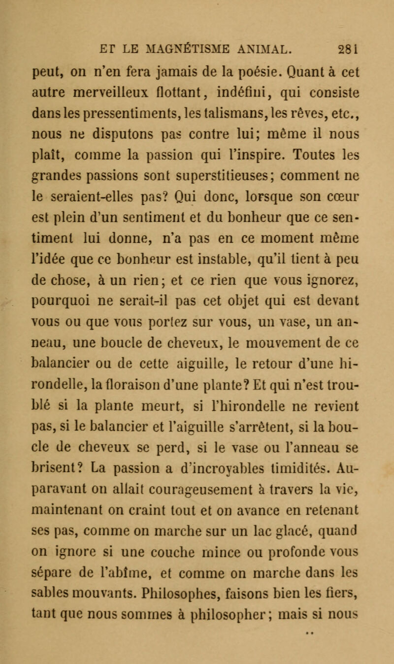 peut, on n'en fera jamais de la poésie. Quant à cet autre merveilleux flottant, indéfini, qui consiste dans les pressentiments, les talismans, les rêves, etc., nous ne disputons pas contre lui; même il nous plaît, comme la passion qui l'inspire. Toutes les grandes passions sont superstitieuses; comment ne le seraient-elles pas? Qui donc, lorsque son cœur est plein d'un sentiment et du bonheur que ce sen- timent lui donne, n'a pas en ce moment même l'idée que ce bonheur est instable, qu'il tient à peu de chose, à un rien; et ce rien que vous ignorez, pourquoi ne serait-il pas cet objet qui est devant vous ou que vous portez sur vous, un vase, un an- neau, une boucle de cheveux, le mouvement de ce balancier ou de cette aiguille, le retour d'une hi- rondelle, la floraison d'une plante? Et qui n'est trou- blé si la plante meurt, si l'hirondelle ne revient pas, si le balancier et l'aiguille s'arrêtent, si la bou- cle de cheveux se perd, si le vase ou l'anneau se brisent? La passion a d'incroyables timidités. Au- paravant on allait courageusement à travers la vie, maintenant on craint tout et on avance en retenant ses pas, comme on marche sur un lac glacé, quand on ignore si une couche mince ou profonde vous sépare de l'abîme, et comme on marche dans les sables mouvants. Philosophes, faisons bien les fiers, tant que nous sommes à philosopher; mais si nous