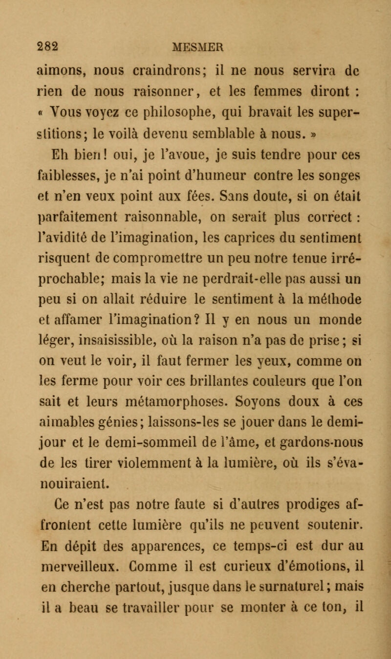 aimons, nous craindrons; il ne nous servira de rien de nous raisonner, et les femmes diront : « Vous voyez ce philosophe, qui bravait les super- stitions; le voilà devenu semblable à nous. » Eh bien! oui, je l'avoue, je suis tendre pour ces faiblesses, je n'ai point d'humeur contre les songes et n'en veux point aux fées. Sans doute, si on était parfaitement raisonnable, on serait plus correct : l'avidité de l'imagination, les caprices du sentiment risquent de compromettre un peu notre tenue irré- prochable; mais la vie ne perdrait-elle pas aussi un peu si on allait réduire le sentiment à la méthode et affamer l'imagination? Il y en nous un monde léger, insaisissible, où la raison n'a pas de prise ; si on veut le voir, il faut fermer les yeux, comme on les ferme pour voir ces brillantes couleurs que l'on sait et leurs métamorphoses. Soyons doux à ces aimables génies; laissons-les se jouer dans le demi- jour et le demi-sommeil de l'âme, et gardons-nous de les tirer violemment à la lumière, où ils s'éva- nouiraient. Ce n'est pas notre faute si d'autres prodiges af- frontent cette lumière qu'ils ne peuvent soutenir. En dépit des apparences, ce temps-ci est dur au merveilleux. Comme il est curieux d'émotions, il en cherche partout, jusque dans le surnaturel ; mais il a beau se travailler pour se monter à ce ton, il