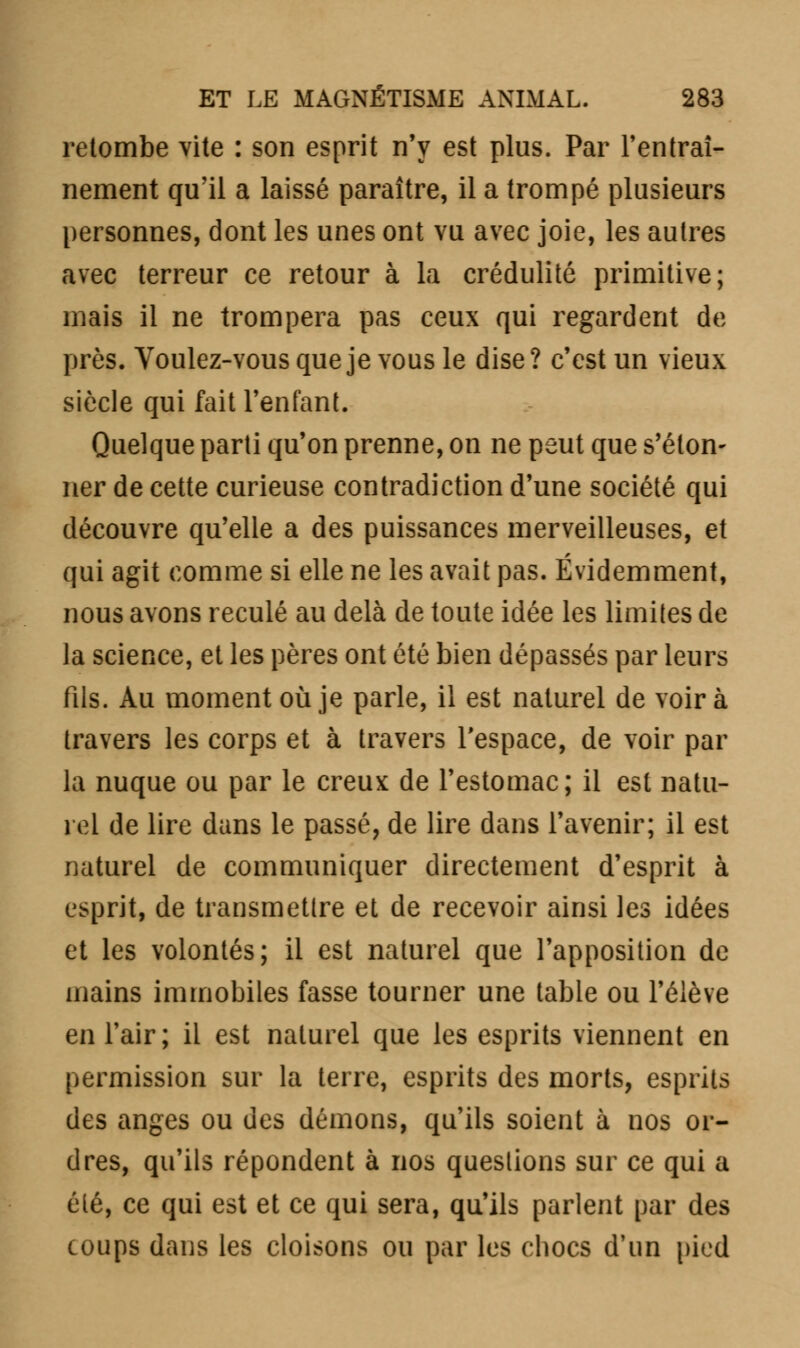 retombe vite : son esprit n'y est plus. Par l'entraî- nement qu'il a laissé paraître, il a trompé plusieurs personnes, dont les unes ont vu avec joie, les autres avec terreur ce retour à la crédulité primitive; mais il ne trompera pas ceux qui regardent de près. Voulez-vous que je vous le dise? c'est un vieux siècle qui fait l'enfant. Quelque parti qu'on prenne, on ne peut que s'éton- ner de cette curieuse contradiction d'une société qui découvre qu'elle a des puissances merveilleuses, et qui agit comme si elle ne les avait pas. Évidemment, nous avons reculé au delà de toute idée les limites de la science, et les pères ont été bien dépassés par leurs fils. Au moment où je parle, il est naturel de voir à travers les corps et à travers l'espace, de voir par la nuque ou par le creux de l'estomac; il est natu- rel de lire dans le passé, de lire dans l'avenir; il est naturel de communiquer directement d'esprit à esprit, de transmetlre et de recevoir ainsi les idées et les volontés; il est naturel que l'apposition de mains immobiles fasse tourner une table ou l'élève en l'air; il est naturel que les esprits viennent en permission sur la terre, esprits des morts, esprits des anges ou des démons, qu'ils soient à nos or- dres, qu'ils répondent à nos questions sur ce qui a été, ce qui est et ce qui sera, qu'ils parlent par des coups dans les cloisons ou par les chocs d'un pied