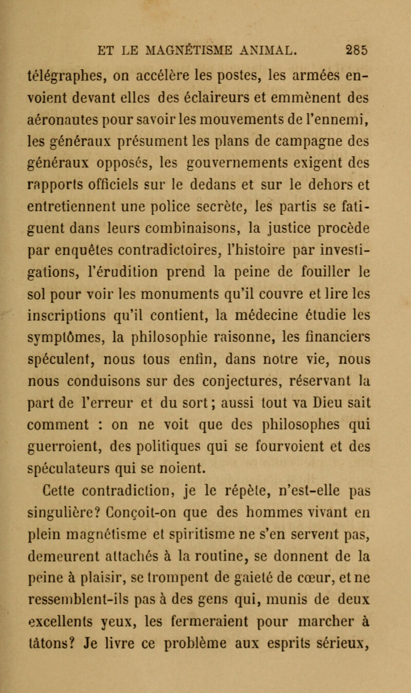 télégraphes, on accélère les postes, les armées en- voient devant elles des éclaireurs et emmènent des aéronautes pour savoir les mouvements de l'ennemi, les généraux présument les plans de campagne des généraux opposés, les gouvernements exigent des rapports officiels sur le dedans et sur le dehors et entretiennent une police secrète, les partis se fati- guent dans leurs combinaisons, la justice procède par enquêtes contradictoires, l'histoire par investi- gations, l'érudition prend la peine de fouiller le sol pour voir les monuments qu'il couvre et lire les inscriptions qu'il contient, la médecine étudie les symptômes, la philosophie raisonne, les financiers spéculent, nous tous enfin, dans notre vie, nous nous conduisons sur des conjectures, réservant la part de l'erreur et du sort ; aussi tout va Dieu sait comment : on ne voit que des philosophes qui guerroient, des politiques qui se fourvoient et des spéculateurs qui se noient. Cette contradiction, je le répèle, n'est-elle pas singulière? Conçoit-on que des hommes vivant en plein magnétisme et spiritisme ne s'en servent pas, demeurent attachés à la routine, se donnent de la peine à plaisir, se trompent de gaieté de cœur, et ne ressemblent-ils pas à des gens qui, munis de deux excellents yeux, les fermeraient pour marcher à tâtons? Je livre ce problème aux esprits sérieux,