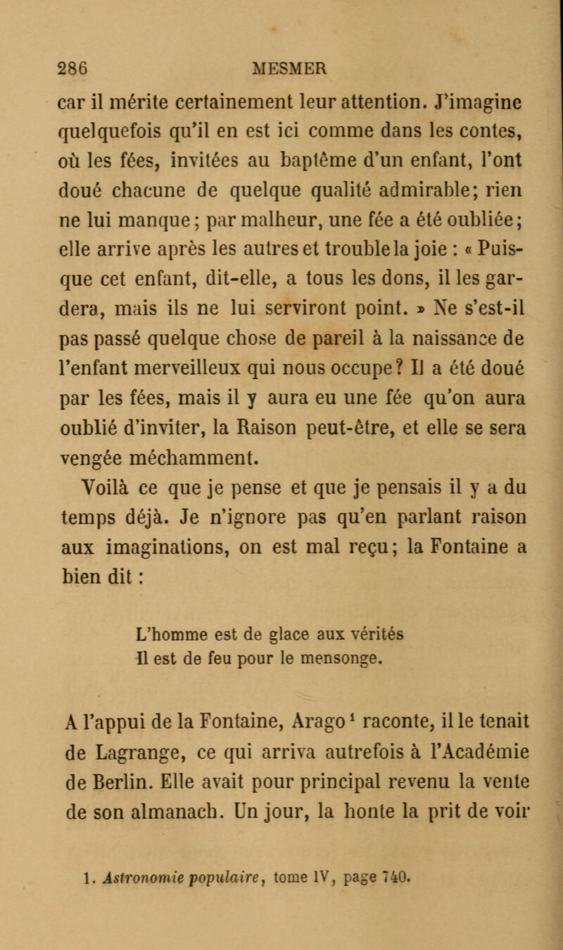 car il mérite certainement leur attention. J'imagine quelquefois qu'il en est ici comme dans les contes, où les fées, invitées au baptême d'un enfant, Font doué chacune de quelque qualité admirable; rien ne lui manque ; par malheur, une fée a été oubliée; elle arrive après les autres et trouble la joie : « Puis- que cet enfant, dit-elle, a tous les dons, il les gar- dera, mais ils ne lui serviront point. » Ne s'est-il pas passé quelque chose de pareil à la naissance de l'enfant merveilleux qui nous occupe? Il a été doué par les fées, mais il y aura eu une fée qu'on aura oublié d'inviter, la Raison peut-être, et elle se sera vengée méchamment. Voilà ce que je pense et que je pensais il y a du temps déjà. Je n'ignore pas qu'en parlant raison aux imaginations, on est mal reçu; la Fontaine a bien dit : L'homme est de glace aux vérités Il est de feu pour le mensonge. A l'appui de la Fontaine, Arago1 raconte, il le tenait de Lagrange, ce qui arriva autrefois à l'Académie de Berlin. Elle avait pour principal revenu la vente de son almanach. Un jour, la honte la prit de voir 1. Astronomie populaire, tome IV, page 740.