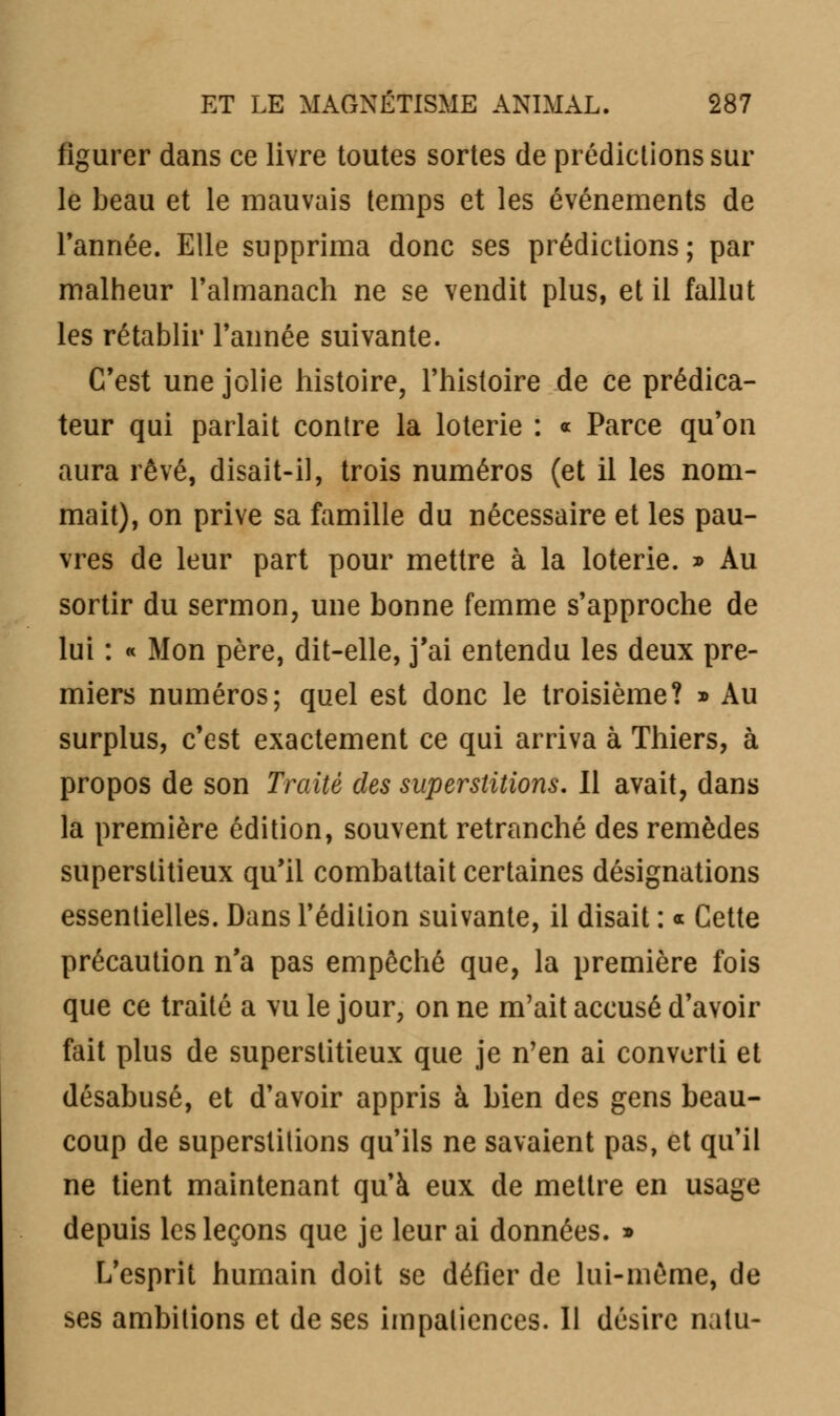 figurer dans ce livre toutes sortes de prédictions sur le beau et le mauvais temps et les événements de Tannée. Elle supprima donc ses prédictions; par malheur Talmanach ne se vendit plus, et il fallut les rétablir Tannée suivante. C'est une jolie histoire, l'histoire de ce prédica- teur qui parlait contre la loterie : « Parce qu'on aura rêvé, disait-il, trois numéros (et il les nom- mait), on prive sa famille du nécessaire et les pau- vres de leur part pour mettre à la loterie. » Au sortir du sermon, une bonne femme s'approche de lui : « Mon père, dit-elle, j'ai entendu les deux pre- miers numéros; quel est donc le troisième? » Au surplus, c'est exactement ce qui arriva à Thiers, à propos de son Traité des superstitions. Il avait, dans la première édition, souvent retranché des remèdes superstitieux qu'il combattait certaines désignations essentielles. Dans l'édition suivante, il disait : « Cette précaution n'a pas empêché que, la première fois que ce traité a vu le jour, on ne m'ait accusé d'avoir fait plus de superstitieux que je n'en ai converti et désabusé, et d'avoir appris à bien des gens beau- coup de superstitions qu'ils ne savaient pas, et qu'il ne tient maintenant qu'à eux de mettre en usage depuis les leçons que je leur ai données. » L'esprit humain doit se défier de lui-même, de ses ambitions et de ses impatiences. Il désire natu-