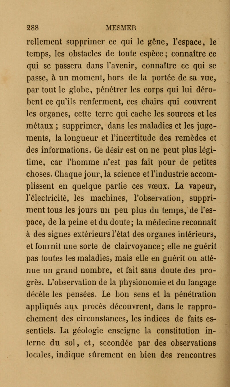 Tellement supprimer ce qui le gêne, l'espace, le temps, les obstacles de toute espèce ; connaître ce qui se passera dans l'avenir, connaître ce qui se passe, à un moment, hors de la portée de sa vue, par tout le globe, pénétrer les corps qui lui déro- bent ce qu'ils renferment, ces chairs qui couvrent les organes, cette terre qui cache les sources et les métaux ; supprimer, dans les maladies et les juge- ments, la longueur et l'incertitude des remèdes et des informations. Ce désir est on ne peut plus légi- time, car l'homme n'est pas fait pour de petites choses. Chaque jour, la science et l'industrie accom- plissent en quelque partie ces vœux. La vapeur, l'électricité, les machines, l'observation, suppri- ment tous les jours un peu plus du temps, de l'es- pace, de la peine et du doute; la médecine reconnaît à des signes extérieurs l'état des organes intérieurs, et fournit une sorte de clairvoyance ; elle ne guérit pas toutes les maladies, mais elle en guérit ou atté- nue un grand nombre, et fait sans doute des pro- grès. L'observation de la physionomie et du langage décèle les pensées. Le bon sens et la pénétration appliqués aux procès découvrent, dans le rappro- chement des circonstances, les indices de faits es- sentiels. La géologie enseigne la constitution in- terne du sol, et, secondée par des observations locales, indique sûrement en bien des rencontres