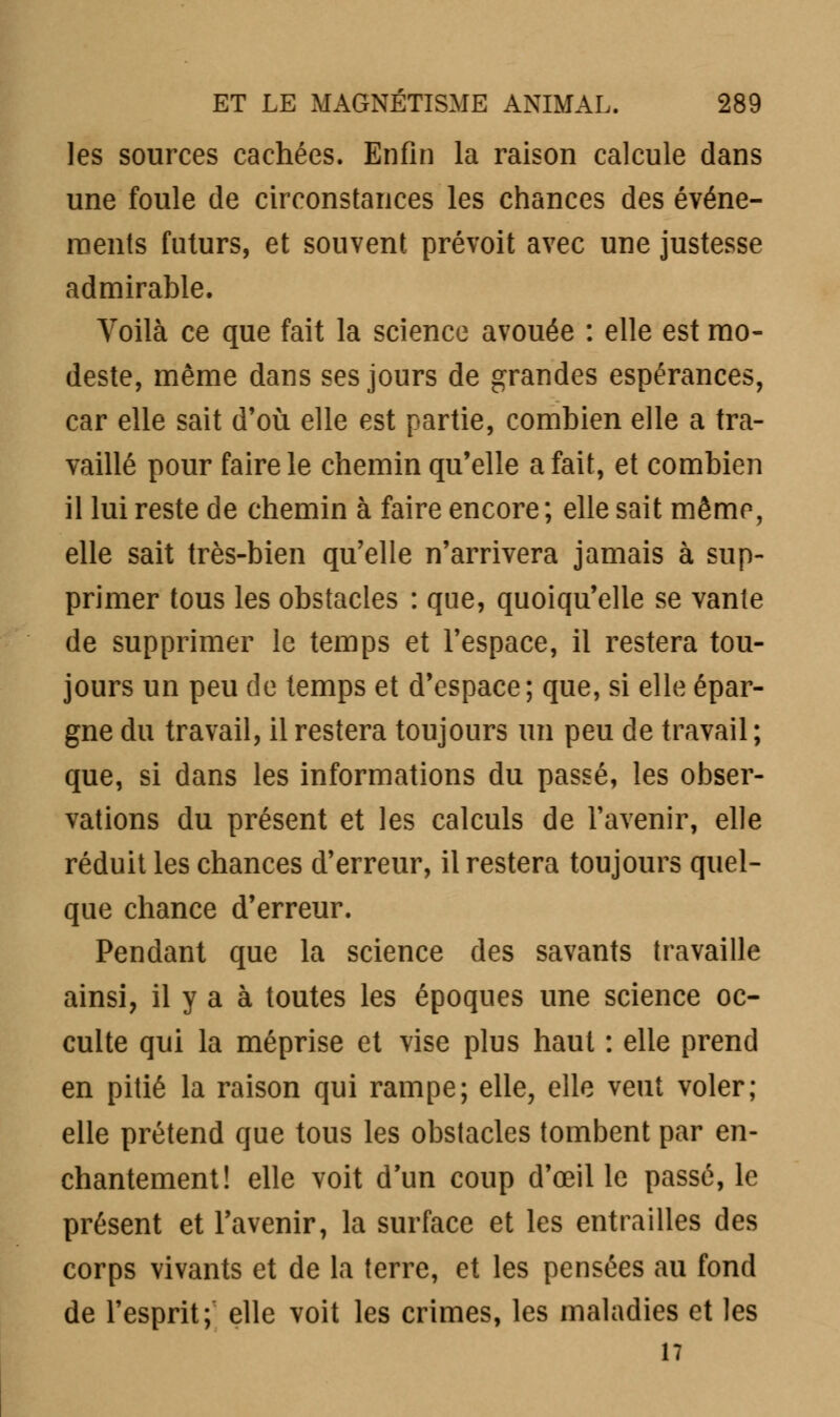 les sources cachées. Enfin la raison calcule dans une foule de circonstances les chances des événe- ments futurs, et souvent prévoit avec une justesse admirable. Voilà ce que fait la science avouée : elle est mo- deste, même dans ses jours de grandes espérances, car elle sait d'où elle est partie, combien elle a tra- vaillé pour faire le chemin qu'elle a fait, et combien il lui reste de chemin à faire encore; elle sait même, elle sait très-bien qu'elle n'arrivera jamais à sup- primer tous les obstacles : que, quoiqu'elle se vante de supprimer le temps et l'espace, il restera tou- jours un peu de temps et d'espace; que, si elle épar- gne du travail, il restera toujours un peu de travail ; que, si dans les informations du passé, les obser- vations du présent et les calculs de l'avenir, elle réduit les chances d'erreur, il restera toujours quel- que chance d'erreur. Pendant que la science des savants travaille ainsi, il y a à toutes les époques une science oc- culte qui la méprise et vise plus haut : elle prend en pitié la raison qui rampe; elle, elle veut voler; elle prétend que tous les obstacles tombent par en- chantement! elle voit d'un coup d'œil le passé, le présent et l'avenir, la surface et les entrailles des corps vivants et de la terre, et les pensées au fond de l'esprit; elle voit les crimes, les maladies et les 17