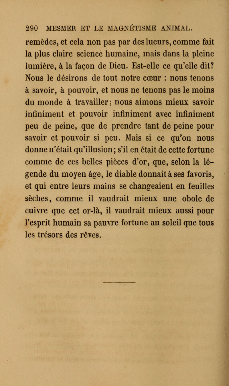 remèdes, et cela non pas par des lueurs, comme fait la plus claire science humaine, mais dans la pleine lumière, à la façon de Dieu. Est-elle ce qu'elle dit? Nous le désirons de tout notre cœur : nous tenons à savoir, à pouvoir, et nous ne tenons pas le moins du monde à travailler; nous aimons mieux savoir infiniment et pouvoir infiniment avec infiniment peu de peine, que de prendre tant de peine pour savoir et pouvoir si peu. Mais si ce qu'on nous donne n'était qu'illusion; s'il en était de cette fortune comme de ces belles pièces d'or, que, selon la lé- gende du moyen âge, le diable donnait à ses favoris, et qui entre leurs mains se changeaient en feuilles sèches, comme il vaudrait mieux une obole de cuivre que cet or-là, il vaudrait mieux aussi pour l'esprit humain sa pauvre fortune au soleil que tous les trésors des rêves.