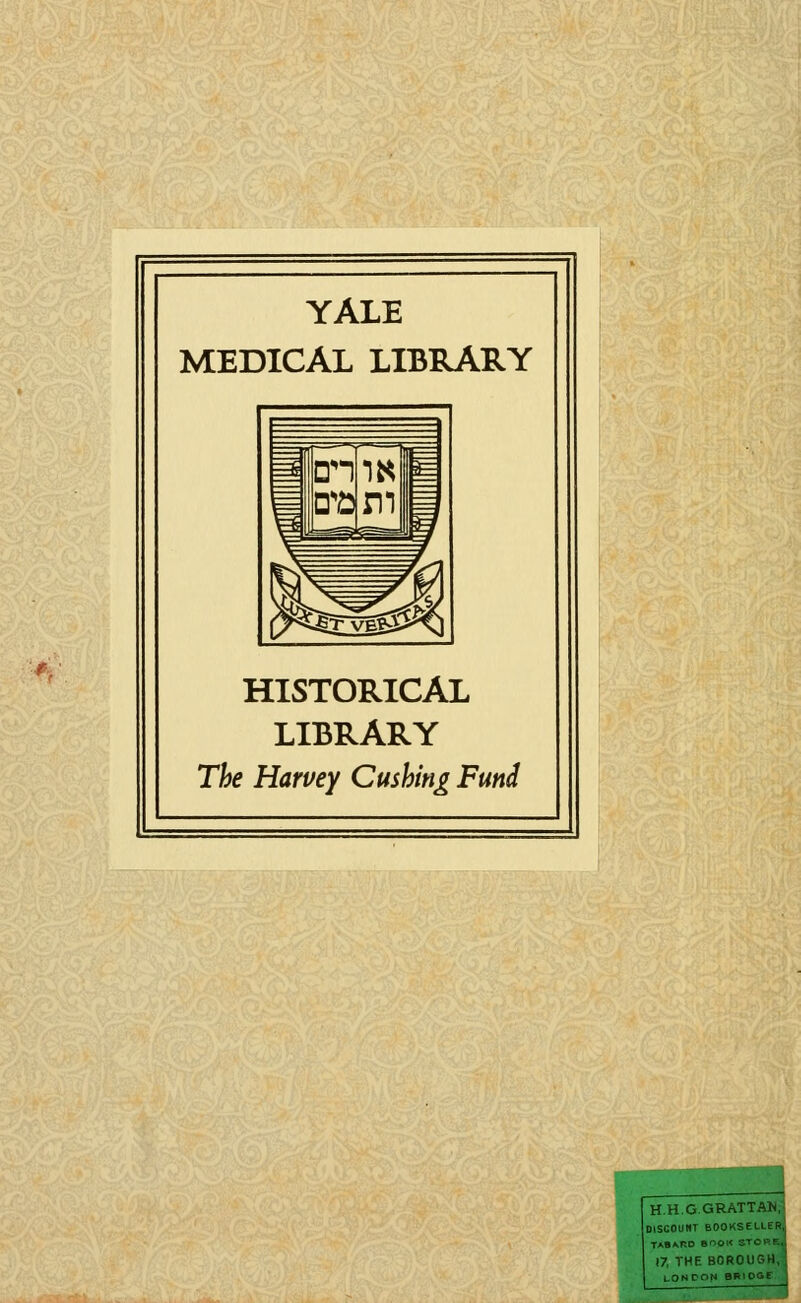 YALE MEDICAL LIBRARY HISTORICAL LIBRARY The Harvey Gushing Fund IH.H.G GRATTAN, DISCOUItT BOOKSELLER, TAB^r.O BOOK STCl'F., 17, THE BOROUGH, LONDON BRIOGE