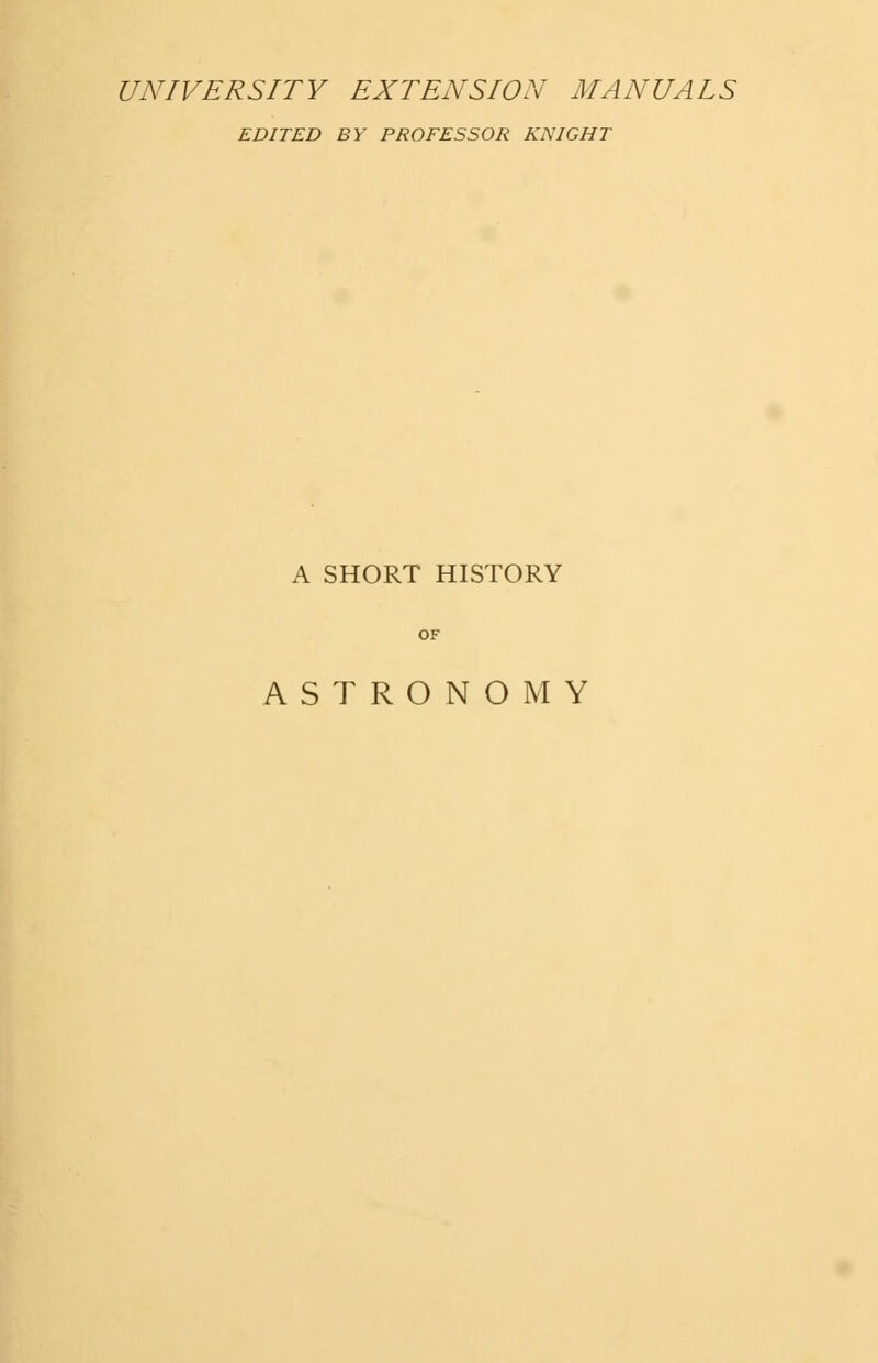 UNIVERSITY EXTENSION MANUALS EDITED BY PROFESSOR KNIGHT A SHORT HISTORY ASTRONOMY