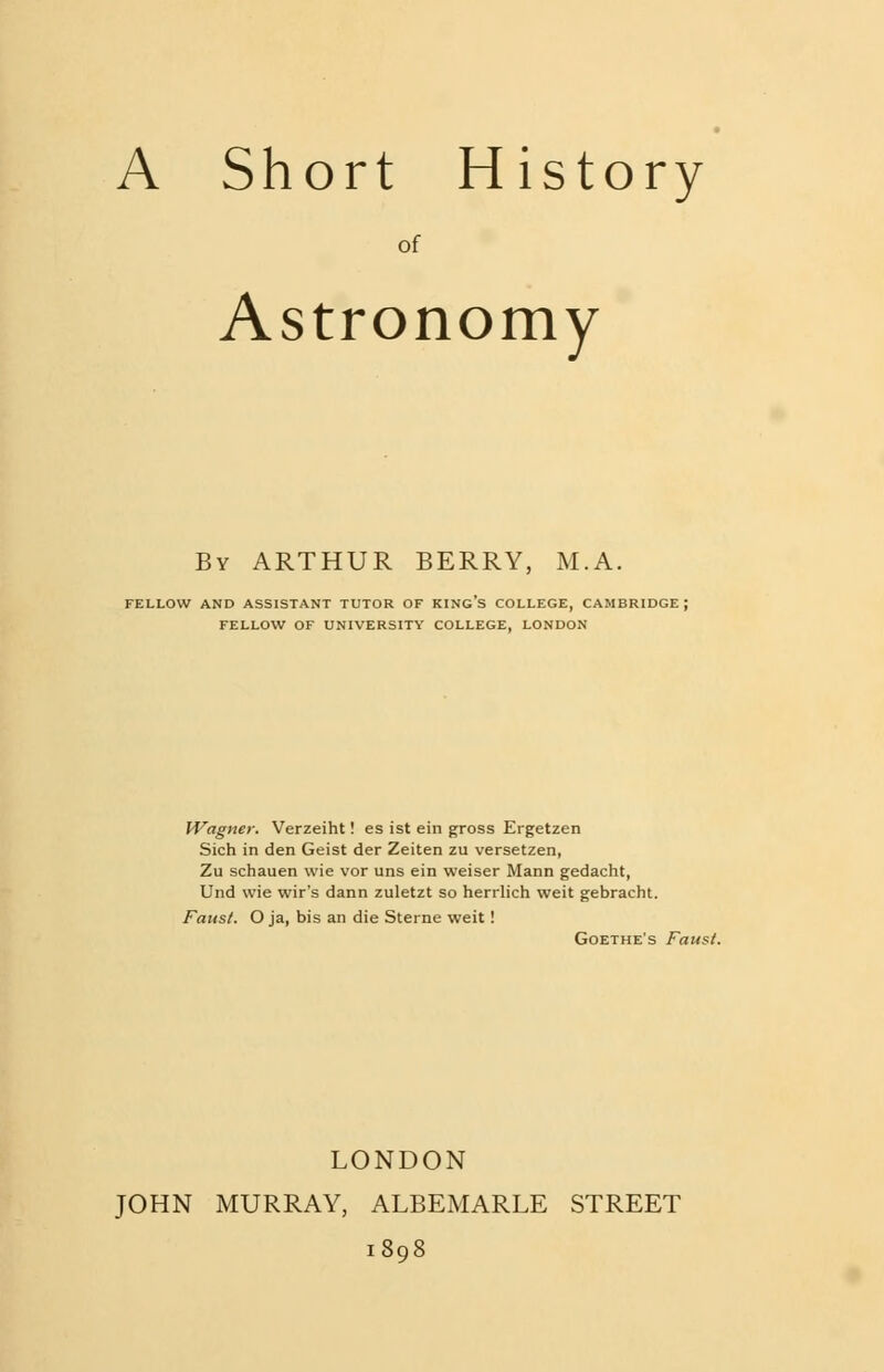 A Short History of Astronomy By ARTHUR BERRY, M.A. FELLOW AND ASSISTANT TUTOR OF KING'S COLLEGE, CAMBRIDGE ; FELLOW OF UNIVERSITY COLLEGE, LONDON Wagner. Verzeiht! es ist ein gross Ergetzen Sich in den Geist der Zeiten zu versetzen, Zu schauen wie vor uns ein weiser Mann gedacht, Und wie wir's dann zuletzt so herrlich weit gebracht. Fans/. O ja, bis an die Sterne weit! Goethe's Faust. LONDON JOHN MURRAY, ALBEMARLE STREET 1898
