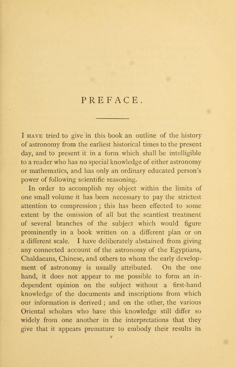 PREFACE I have tried to give in this book an outline of the history of astronomy from the earliest historical times to the present day, and to present it in a form which shall be intelligible to a reader who has no special knowledge of either astronomy or mathematics, and has only an ordinary educated person's power of following scientific reasoning. In order to accomplish my object within the limits of one small volume it has been necessary to pay the strictest attention to compression ; this has been effected to some extent by the omission of all but the scantiest treatment of several branches of the subject which would figure prominently in a book written on a different plan or on a different scale. I have deliberately abstained from giving any connected account of the astronomy of the Egyptians, Chaldaeans, Chinese, and others to whom the early develop- ment of astronomy is usually attributed. On the one hand, it does not appear to me possible to form an in- dependent opinion on the subject without a first-hand knowledge of the documents and inscriptions from which our information is derived ; and on the other, the various Oriental scholars who have this knowledge still differ so widely from one another in the interpretations that they give that it appears premature to embody their results in