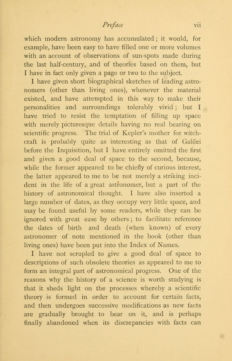 which modern astronomy has accumulated ; it would, for example, have been easy to have filled one or more volumes with an account of observations of sun-spots made during the last half-century, and of theories based on them, but I have in fact only given a page or two to the subject. I have given short biographical sketches of leading astro- nomers (other than living ones), whenever the material existed, and have attempted in this way to make their personalities and surroundings tolerably vivid; but I have tried to resist the temptation of filling up space with merely picturesque details having no real bearing on scientific progress. The trial of Kepler's mother for witch- craft is probably quite as interesting as that of Galilei before the Inquisition, but I have entirely omitted the first and given a good deal of space to the second, because, while the former appeared to be chiefly of curious interest, the latter appeared to me to be not merely a striking inci- dent in the life of a great astronomer, but a part of the history of astronomical thought. I have also inserted a large number of dates, as they occupy very little space, and may be found useful by some readers, while they can be ignored with great ease by others; to facilitate reference the dates of birth and death (when known) of every astronomer of note mentioned in the book (other than living ones) have been put into the Index of Names. I have not scrupled to give a good deal of space to descriptions of such obsolete theories as appeared to me to form an integral part of astronomical progress. One of the reasons why the history of a science is worth studying is that it sheds light on the processes whereby a scientific theory is formed in order to account for certain facts, and then undergoes successive modifications as new facts are gradually brought to bear on it, and is perhaps finally abandoned when its discrepancies with facts can