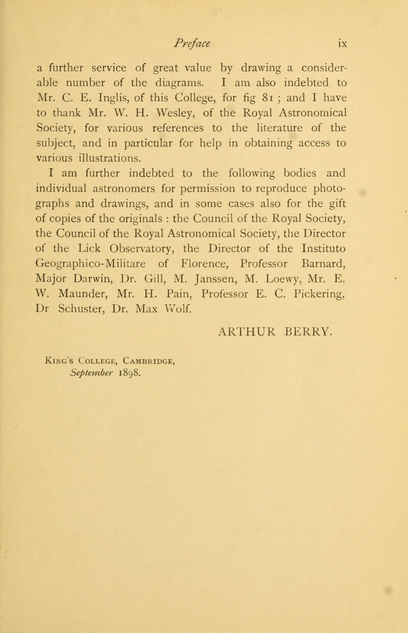 a further service of great value by drawing a consider- able number of the diagrams. I am also indebted to Mr. C. E. Inglis, of this College, for fig 81 ; and I have to thank Mr. W. H. Wesley, of the Royal Astronomical Society, for various references to the literature of the subject, and in particular for help in obtaining access to various illustrations. I am further indebted to the following bodies and individual astronomers for permission to reproduce photo- graphs and drawings, and in some cases also for the gift of copies of the originals : the Council of the Royal Society, the Council of the Royal Astronomical Society, the Director of the Lick Observatory, the Director of the Instituto Geographico-Militare of Florence, Professor Barnard, Major Darwin, Dr. Gill, M. Janssen, M. Loewy, Mr. E. W. Maunder, Mr. H. Pain, Professor E. C. Pickering, Dr Schuster, Dr. Max Wolf. ARTHUR BERRY. King's College, Cambridge, September 1898.