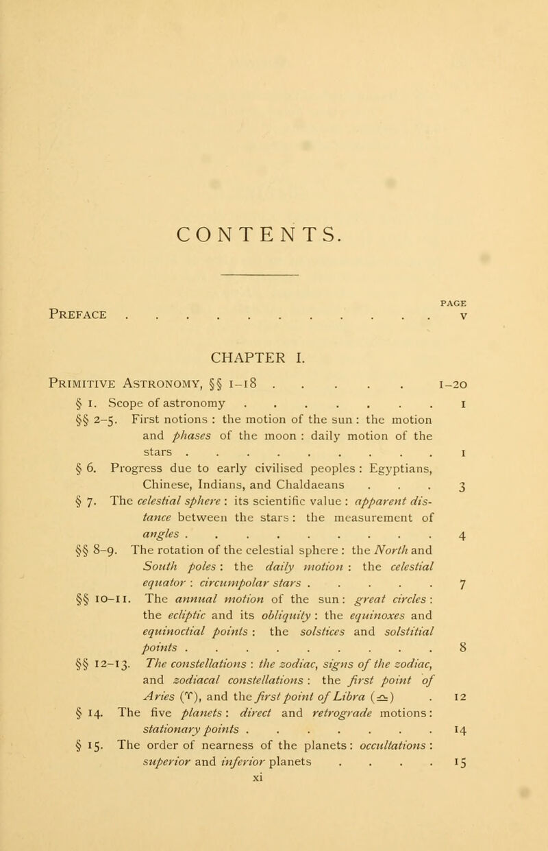 CONTENTS Preface CHAPTER I. Primitive Astronomy, §§ 1-18 1-20 § I. Scope of astronomy ....... 1 §§ 2-5. First notions : the motion of the sun : the motion and phases of the moon : daily motion of the stars ......... 1 § 6. Progress due to early civilised peoples : Egyptians, Chinese, Indians, and Chaldaeans ... 3 §7- The celestial sphere : its scientific value : apparent dis- tance between the stars: the measurement of angles . ....... 4 §§ 8~9- The rotation of the celestial sphere : the North and South poles : the daily motion : the celestial equator : circumpolar stars ..... 7 §§ io-li. The annual motion of the sun: great circles: the ecliptic and its obliquity : the equinoxes and equinoctial points : the solstices and solstitial points ......... 8 §§ 12-13. The constellations : the zodiac, signs of the zodiac, and zodiacal constellations : the first point of Aries (T), and the first point of Libra (=2=) . 12 § 14. The five planets: direct and retrograde motions: stationary points . . . . . . .14 § 15. The order of nearness of the planets: occultations : superior and inferior planets . . . 15