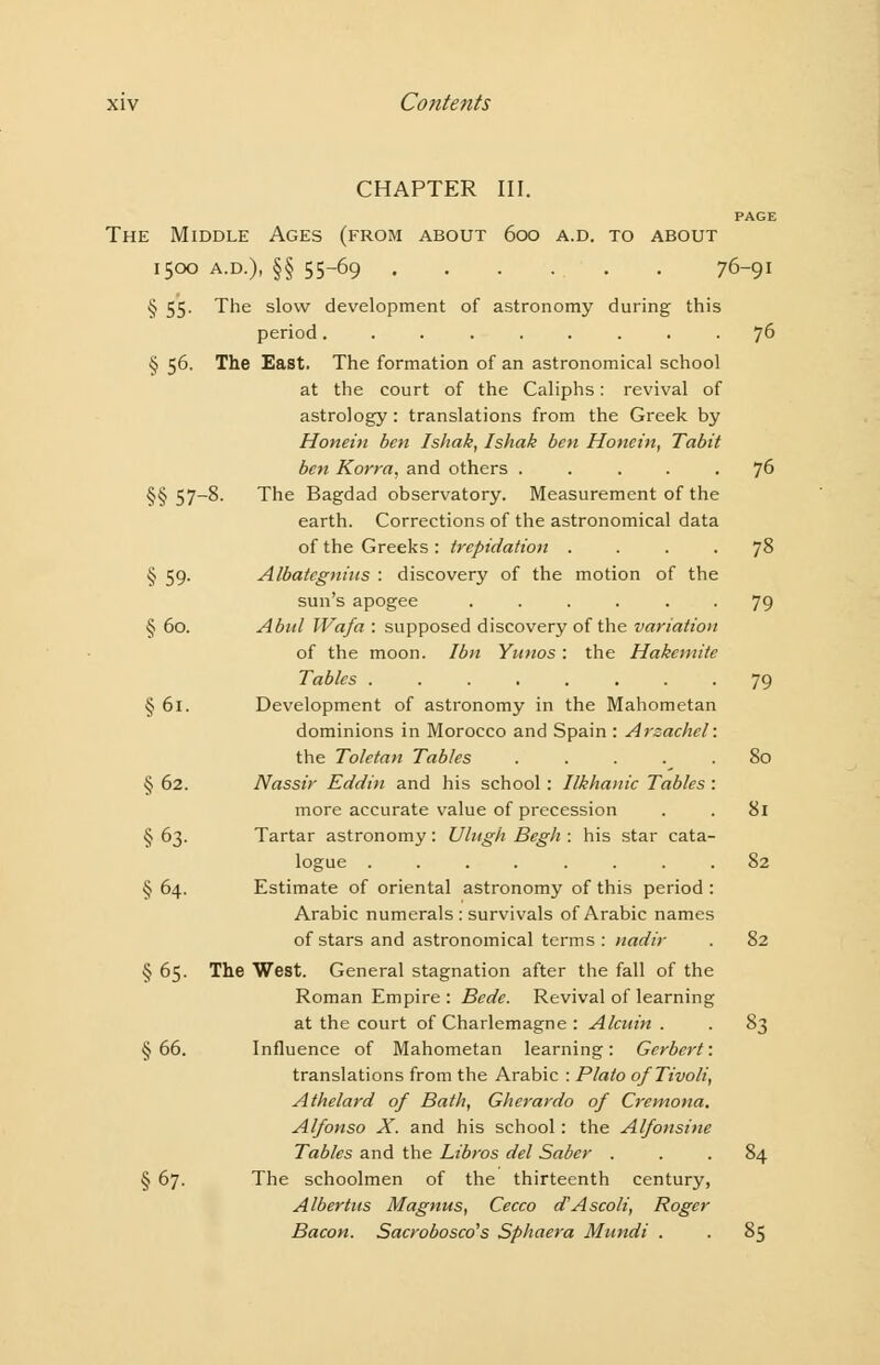 CHAPTER III. PAGE The Middle Ages (from about 600 a.d. to about I500 A.D.), §§ 55-69 76-91 § 55. The slow development of astronomy during this period......... 76 § 56. The East. The formation of an astronomical school at the court of the Caliphs: revival of astrology: translations from the Greek by Honein ben Ishak, Ishak ben Honein, Tabit ben Korra, and others ..... 76 §§57-8. The Bagdad observatory. Measurement of the earth. Corrections of the astronomical data of the Greeks: trepidation . . . . j8 § 59. Albategnins : discovery of the motion of the sun's apogee ...... 79 § 60. Abul Wafa : supposed discovery of the variation of the moon. Ibn Yunos: the Hakcmite Tables ........ 79 § 61. Development of astronomy in the Mahometan dominions in Morocco and Spain : Arsachcl: the Toletan Tables ..... 80 § 62. Nassir Eddin and his school: Ilkhauic Tables : more accurate value of precession . . 81 § 63. Tartar astronomy: Uhtgh Begh : his star cata- logue ........ 82 § 64. Estimate of oriental astronomy of this period : Arabic numerals : survivals of Arabic names of stars and astronomical terms : nadir . 82 § 65. The West. General stagnation after the fall of the Roman Empire: Bede. Revival of learning at the court of Charlemagne : Alcnin . . 83 §66. Influence of Mahometan learning: Gerbert: translations from the Arabic : Plato o/Tivoli, Athelard of Bath, Gherardo of Cremona. Alfonso X. and his school: the Alfonsine Tables and the Libros del Saber ... 84 § 67. The schoolmen of the thirteenth century, Albertus Magnus, Cecco d'Ascoli, Roger Bacon. Sacrobosco's Sphaera Mitndi . . 85