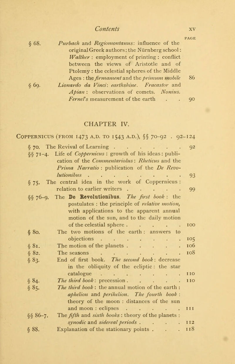 PAGE § 68. Purbach and Regiomontanns: influence of the original Greek authors: the Ntirnberg school: Walther : employment of printing : conflict between the views of Aristotle and of Ptolemy : the celestial spheres of the Middle Ages : the firmament and the primum mobile 86 § 69. Lionardo da Vinci: earthshine. Fracastor and Apian : observations of comets. Nonius. FerneTs measurement of the earth . . 9° CHAPTER IV. COPPERNICUS (FROM 1473 A.D. TO I 543 A.D.), §§ 70-92 . 92-124 § 70. The Revival of Learning ...... 92 §§ 71-4. Life of Coppernicus : growth of his ideas: publi- cation of the Commentariolus: Rhcticns and the Prima Narralio : publication of the De Revo- lutionibus ........ 93 § 75. The central idea in the work of Coppernicus : relation to earlier writers ..... 99 §§ 76-9. The De Revolutionibus. The first book : the postulates : the principle of relative motion, with applications to the apparent annual motion of the sun, and to the daily motion of the celestial sphere . .... 100 § 80. The two motions of the earth : answers to objections ....... 105 §81. The motion of the planets ..... 106 § 82. The seasons ....... 108 § 83. End of first book. The second book: decrease in the obliquity of the ecliptic : the star catalogue . . . . . . ,110 §84. The third book: precession. . . . .110 § 85. The third book : the annual motion of the earth : aphelion and perihelion. The fourth book: theory of the moon : distances of the sun and moon : eclipses . . . . .111 §§ 86-7. The fifth and sixth books : theory of the planets : synodic and sidereal periods . . . .112 §88. Explanation of the stationary points . . .118