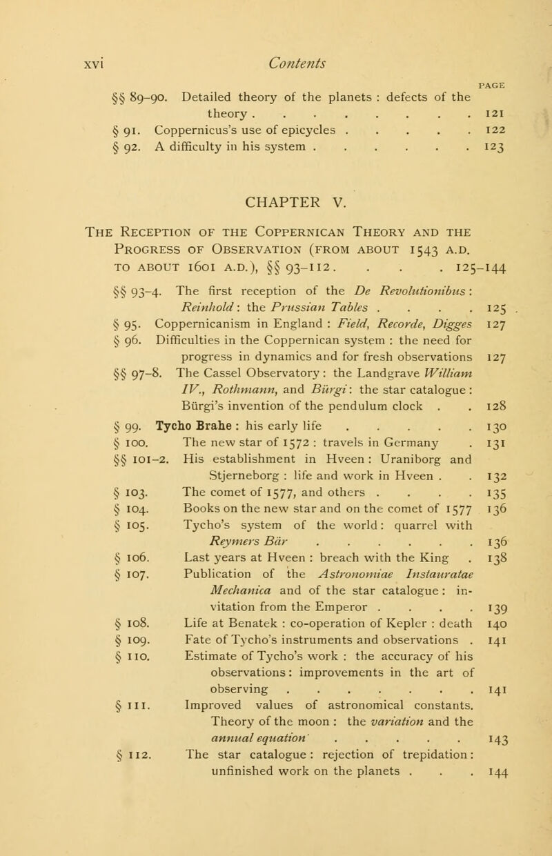 PAGE §§ 89-90. Detailed theory of the planets : defects of the theory . . . . . . . .121 §91. Coppernicus's use of epicycles 122 § 92. A difficulty in his system . . . . . 123 CHAPTER V. The Reception of the Coppernican Theory and the Progress of Observation (from about 1543 a.d. TO ABOUT l6oi A.D.), §§93-112. . . . I25-I44 §§ 93-4. The first reception of the De Revolutionibus: Reinhold : the Prussian Tables .... 125 § 95. Coppernicanism in England : Field, Recorde, Digges 127 § 96. Difficulties in the Coppernican system : the need for progress in dynamics and for fresh observations 127 §§ 97-8- The Cassel Observatory: the Landgrave William IV,, Rothmann, and Bi'trgi: the star catalogue : Biirgi's invention of the pendulum clock . . 128 §99. Tycho Brahe : his early life 130 § 100. The new star of 1572 : travels in Germany . 131 §§ 101-2. His establishment in Hveen: Uraniborg and Stjerneborg : life and work in Hveen . -132 § 103. The comet of 1577, and others .... 135 § 104. Books on the new star and on the comet of 1577 136 § 105. Tycho's system of the world: quarrel with Reymers Bar . . . . . .136 § 106. Last years at Hveen : breach with the King . 138 § 107. Publication of the Astronomiae Instauratae Mechanica and of the star catalogue : in- vitation from the Emperor . . . 139 § 108. Life at Benatek : co-operation of Kepler : death 140 §109. Fate of Tycho's instruments and observations . 141 § 110. Estimate of Tycho's work : the accuracy of his observations: improvements in the art of observing . . . . . . .141 § ill. Improved values of astronomical constants. Theory of the moon : the variation and the annual equation ..... 143 § 112. The star catalogue: rejection of trepidation: unfinished work on the planets . . . 144