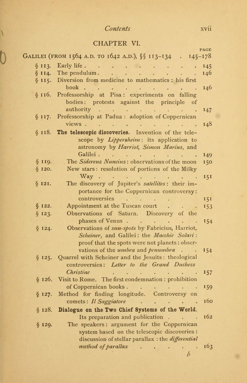 CHAPTER VI. PAGE Galilei (from 1564 a.d. to 1642 a.d.), §§ 113-134 . 145-178 § 113. Early life 145 § 114. The pendulum. ....... 146 § 115. Diversion from medicine to mathematics: his first book ........ . 146 § 116. Professorship at Pisa: experiments on falling bodies: protests against the principle of authority ........ 147 § 117. Professorship at Padua : adoption of Coppernican views ......... 148 § 118. The telescopic discoveries. Invention of the tele- scope by Lippersheim: its application to astronomy by Harriot, Simon Metritis, and Galilei ........ 149 § 119. The Sidereus Nunciiis: observations of the moon 150 § 120. New stars: resolution of portions of the Milky Way 151 § 121. The discovery of Jupiter's satellites: their im- portance for the Coppernican controversy: controversies .... 151 § 122. Appointment at the Tuscan court . . 153 § 123. Observations of Saturn. Discovery of the phases of Venus . . . . . .154 § 124. Observations of sun-spots by Fabricius, Harriot, Scheiner, and Galilei: the Macchie Solari : proof that the spots were not planets : obser- vations of the umbra and penumbra . .154 § 125. Quarrel with Scheiner and the Jesuits : theological controversies: Letter to the Grand Duchess Christine . . . . . . .157 §126. Visit to Rome. The first condemnation : prohibition of Coppernican books . . . . . • J59 § 127. Method for finding longitude. Controversy on comets: II Saggiatore ..... 160 § 128. Dialogue on the Two Chief Systems of the World. Its preparation and publication . . . 162 § 129. The speakers : argument for the Coppernican system based on the telescopic discoveries : discussion of stellar parallax : the differential method of parallax . . . . .163 b