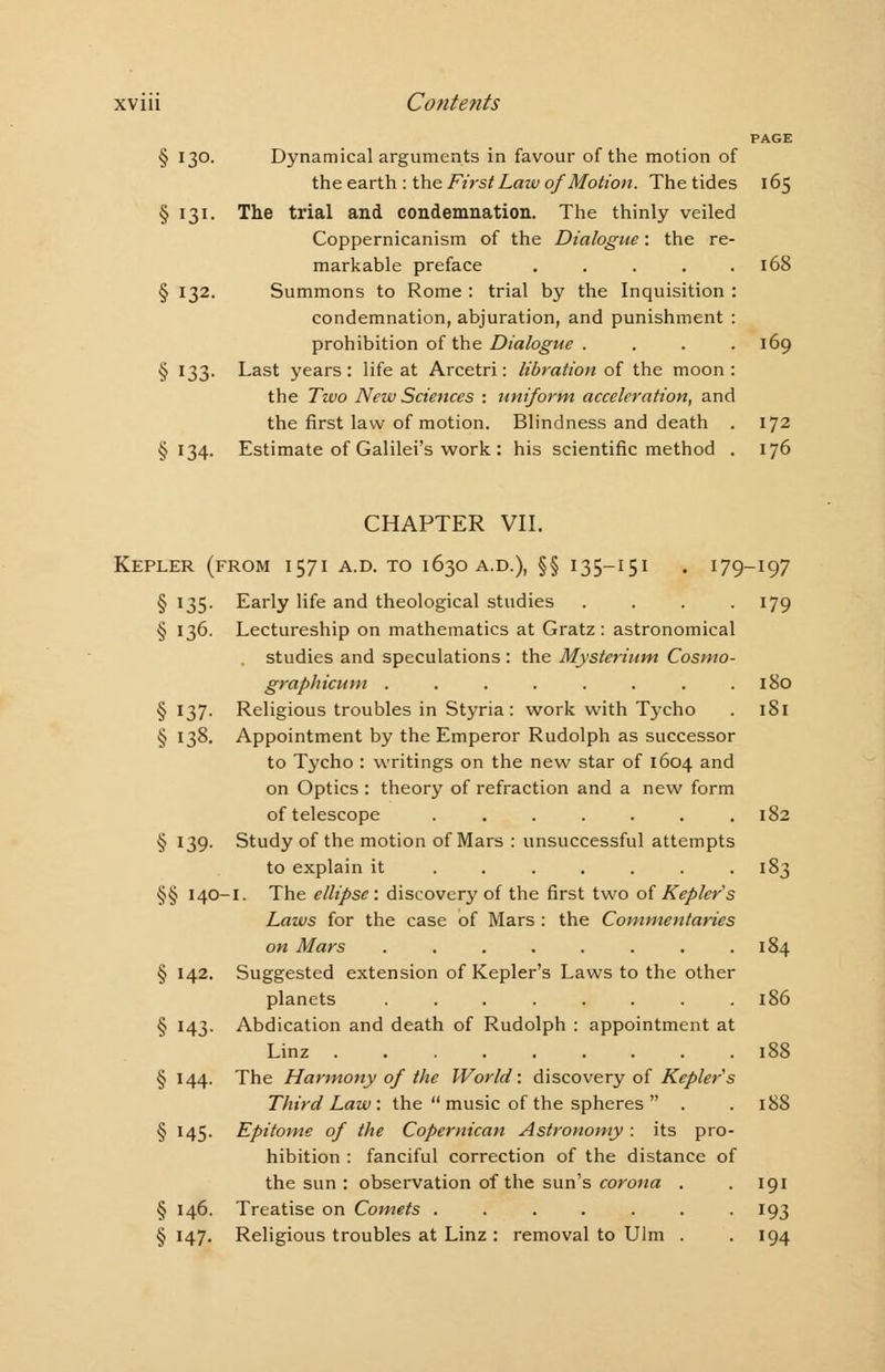 PAGE § 130. Dynamical arguments in favour of the motion of the earth : the First Law of Motion. The tides 165 § 131. The trial and condemnation. The thinly veiled Coppernicanism of the Dialogue: the re- markable preface ..... 168 § 132. Summons to Rome : trial by the Inquisition : condemnation, abjuration, and punishment : prohibition of the Dialogue . . . . 169 § 133. Last years: life at Arcetri: libration of the moon: the Two New Sciences : uniform acceleration, and the first law of motion. Blindness and death . 172 §134. Estimate of Galilei's work : his scientific method . 176 CHAPTER VII. Kepler (from 1571 a.d. to 1630 a.d.), §§ 135-151 . 179-197 § 135. Early life and theological studies . . . .179 § 136. Lectureship on mathematics at Gratz : astronomical studies and speculations : the Mysterium Cosmo- graphicum . . . . . . . .180 § 137. Religious troubles in Styria : work with Tycho . 181 § 138. Appointment by the Emperor Rudolph as successor to Tycho : writings on the new star of 1604 and on Optics : theory of refraction and a new form of telescope ....... 182 § 139. Study of the motion of Mars : unsuccessful attempts to explain it . . . . . . -183 §§ 140-1. The ellipse: discovery of the first two of Kepler's Laws for the case of Mars : the Commentaries on Mars ........ 184 § 142. Suggested extension of Kepler's Laws to the other planets ........ 186 § 143. Abdication and death of Rudolph : appointment at Linz 188 § 144. The Harmony of the World: discovery of Keplers Third Law: the  music of the spheres  . . 188 § 145. Epitome of the Copernican Astronomy: its pro- hibition : fanciful correction of the distance of the sun : observation of the sun's corona . . 191 § 146. Treatise on Comets . . . . . . -193 § 147. Religious troubles at Linz : removal to Ulm . . 194