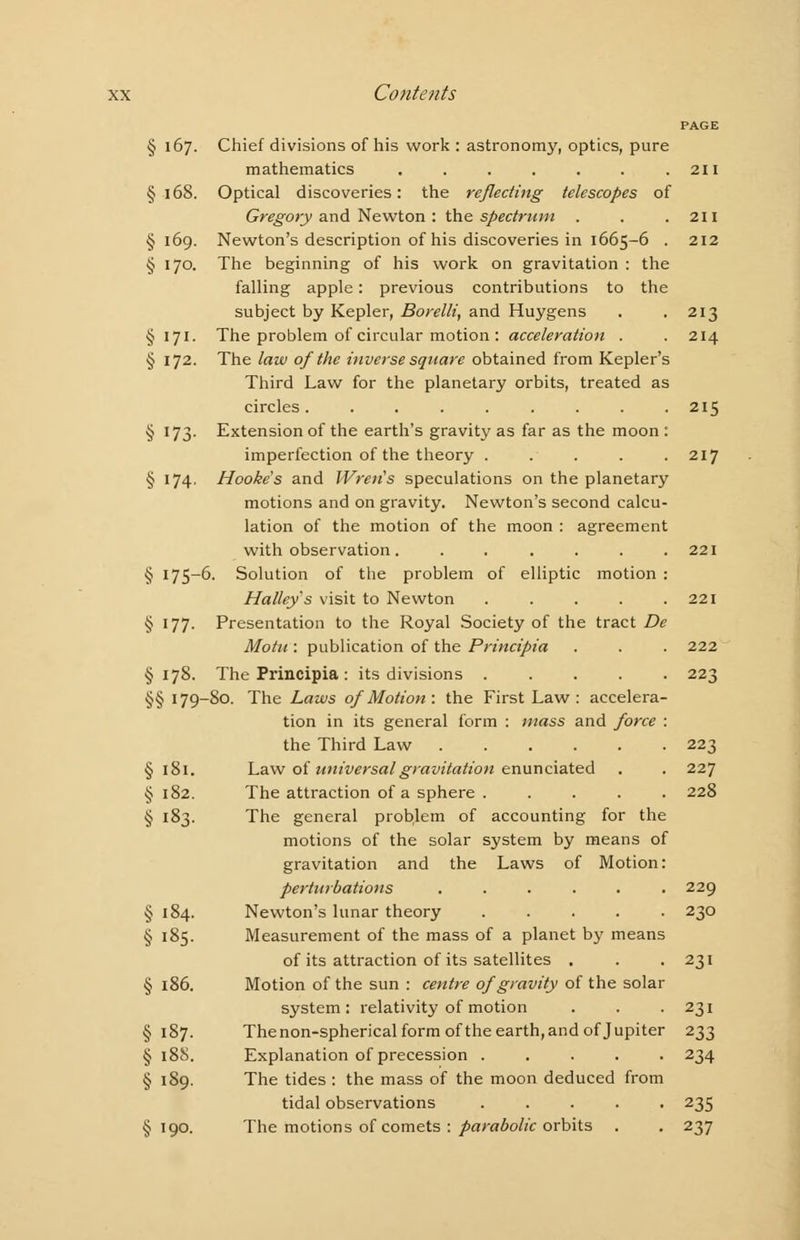 PAGE § 167. Chief divisions of his work : astronomy, optics, pure mathematics . . . . . . .211 § 168. Optical discoveries: the reflecting telescopes of Gregory and Newton : the spectrum . . .211 §169. Newton's description of his discoveries in 1665-6 . 212 § 170. The beginning of his work on gravitation : the falling apple: previous contributions to the subject by Kepler, Borelli, and Huygens . .213 § 171. The problem of circular motion : acceleration . . 214 § 172. The law of the inverse square obtained from Kepler's Third Law for the planetary orbits, treated as circles. . . . . . . . .215 § 173. Extension of the earth's gravity as far as the moon : imperfection of the theory ..... 217 § 174. Hooke's and Wren's speculations on the planetary motions and on gravity. Newton's second calcu- lation of the motion of the moon : agreement with observation. . . . . . .221 § 175-6. Solution of the problem of elliptic motion : Halley's visit to Newton . . . . .221 § 177. Presentation to the Royal Society of the tract De Motn : publication of the Principia . . . 222 §178. The Principia: its divisions 223 §§ 179-80. The Laws of Motion : the First Law : accelera- tion in its general form : mass and force : the Third Law 223 § 181. Law of universal gravitation enunciated . . 227 § 182. The attraction of a sphere . .... 228 § 183. The general problem of accounting for the motions of the solar system by means of gravitation and the Laws of Motion: perturbations ...... 229 § 184. Newton's lunar theory 230 § 185. Measurement of the mass of a planet by means of its attraction of its satellites . . .231 § 186. Motion of the sun : centre of gravity of the solar system: relativity of motion . . -231 §187. The non-spherical form ofthe earth, and of Jupiter 233 § 188. Explanation of precession ..... 234 § 189. The tides : the mass of the moon deduced from tidal observations ..... 235 §190. The motions of comets : parabolic orbits . . 237