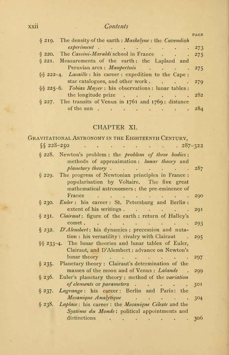 PAGE § 219. The density of the earth : Maskelyne : the Cavendish experiment ........ 273 § 220. The Cassini-Maraldischool in France . . . 275 § 221. Measurements of the earth: the Lapland and Peruvian arcs : Maupcrtuis .... 275 §§ 222-4. Lacaille : his career : expedition to the Cape : star catalogues, and other work .... 279 §§ 225-6. Tobias Mayer : his observations : lunar tables : the longitude prize ...... 282 § 227. The transits of Venus in 1761 and 1769: distance of the sun ........ 284 CHAPTER XI. Gravitational Astronomy in the Eighteenth Century, §§ 228-250 287-322 § 228. Newton's problem : the problem of three bodies: methods of approximation: lunar theory and planetary theory ....... 287 § 229. The progress of Newtonian principles in France : popularisation by Voltaire. The five great mathematical astronomers : the pre-eminence of France ........ 290 § 230. Euler: his career: St. Petersburg and Berlin : extent of his writings . . . . . .291 § 231. Clairaut: figure of the earth : return of Halley's comet ......... 293 § 232. D'Alembert: his dynamics : precession and nuta- tion : his versatility : rivalry with Clairaut . 295 §§ 233~4- The lunar theories and lunar tables of Euler, Clairaut, and D'Alembert: advance on Newton's lunar theory ....... 297 § 235. Planetary theory : Clairaut's determination of the masses of the moon and of Venus : Lalande . 299 § 236. Euler's planetary theory ; method of the variation of elements ox parameters . . . . .301 § 237. Lagrange: his career: Berlin and Paris: the Mecanique Analytique ..... 304 § 238. Laplace: his career : the Mecanique Celeste and the Systeme du Monde: political appointments and distinctions ....... 306
