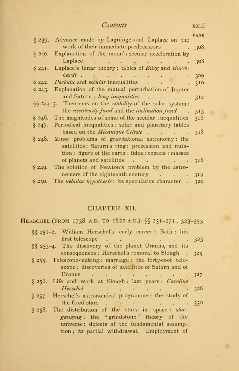 PAGE § 239. Advance made by Lagrange and Laplace on the work of their immediate predecessors . . 308 § 240. Explanation of the moon's secular acceleration by Laplace 308 § 241. Laplace's lunar theory : tables of Burg and Burck- hardt ......... 309 § 242. Periodic and secular inequalities .... 310 § 243. Explanation of the mutual perturbation of Jupiter and Saturn : long inequalities . . . .312 §§ 244-5. Theorems on the stability of the solar system: the eccentricity fund and the inclination fund . 313 §246. The magnitudes of some of the secular inequalities 318 § 247. Periodical inequalities: solar and planetary tables based on the Me'canique Celeste . . . .318 § 248. Minor problems of gravitational astronomy : the satellites : Saturn's ring: precession and nuta- tion : figure of the earth : tides : comets : masses of planets and satellites ..... 318 § 249. The solution of Newton's problem by the astro- nomers of the eighteenth century . . . 319 §250. The nebular hypothesis: its speculative character . 320 CHAPTER XII. HERSCHEL (FROM I738 A.D. TO l822 A.D.), §§ 25I-27I . 323-353 §§ 251-2. William Herschel's early career : Bath : his first telescope ....... 323 §§ 253—4. The discovery of the planet Uranus, and its consequences : Herschel's removal to Slough . 325 § 255. Telescope-making : marriage : the forty-foot tele- scope : discoveries of satellites of Saturn and of Uranus . ....... 327 § 256. Life and work at Slough : last years : Caroline Herschel ........ 32& § 257. Herschel's astronomical programme : the study of the fixed stars ....... 330 § 258. The distribution of the stars in space : star- gauging : the  grindstone theory of the universe: defects of the fundamental assump- tion ; its partial withdrawal. Employment of