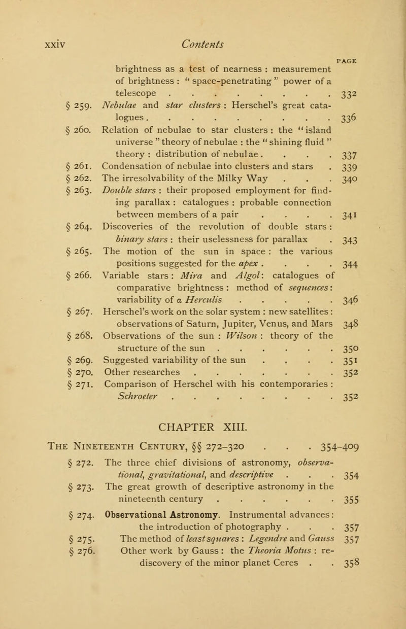PAGE brightness as a test of nearness : measurement of brightness : space-penetrating power of a telescope ........ 332 § 259. Nebulae and star clusters : Herschel's great cata- logues 336 §260. Relation of nebulae to star clusters: the island universe  theory of nebulae : the  shining fluid  theory: distribution of nebulae . . . . 337 §261. Condensation of nebulae into clusters and stars . 339 § 262. The irresolvability of the Milky Way . . . 340 § 263. Double stars : their proposed employment for find- ing parallax : catalogues : probable connection between members of a pair .... 341 § 264. Discoveries of the revolution of double stars : binary stars : their uselessness for parallax . 343 § 265. The motion of the sun in space : the various positions suggested for the apex .... 344 §266. Variable stars: Mira and Algol: catalogues of comparative brightness: method of sequences'. variability of a Herculis ..... 346 § 267. Herschel's work on the solar system : new satellites : observations of Saturn, Jupiter, Venus, and Mars 348 § 268. Observations of the sun : Wilson : theory of the structure of the sun ...... 350 §269. Suggested variability of the sun . . . . 351 § 270. Other researches ....... 352 § 271. Comparison of Herschel with his contemporaries : Schroeter ........ 352 CHAPTER XIII. The Nineteenth Century, §§ 272-320 . . . 354-409 § 272. The three chief divisions of astronomy, observa- tional, gravitational', and descriptive . . . 354 § 273. The great growth of descriptive astronomy in the nineteenth century ...... 35S §274. Observational Astronomy. Instrumental advances: the introduction of photography . . . 357 §275. The method of least squares : Legendre and Gauss 357 § 276. Other work b}r Gauss : the Theoria Motus : re- discovery of the minor planet Ceres . . 358