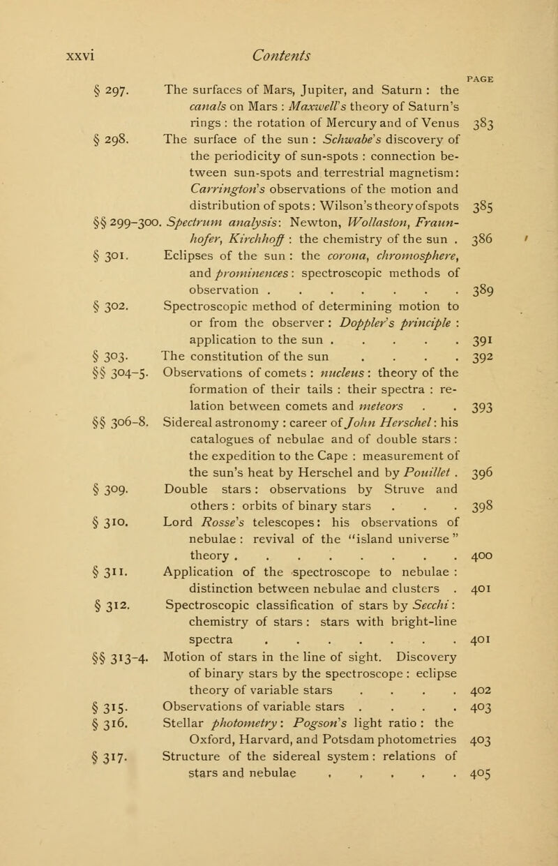 PAGE § 297. The surfaces of Mars, Jupiter, and Saturn : the canals on Mars : Maxwell's theory of Saturn's rings : the rotation of Mercury and of Venus 383 § 298. The surface of the sun : Schwabe's discovery of the periodicity of sun-spots : connection be- tween sun-spots and terrestrial magnetism: Carrington's observations of the motion and distribution of spots: Wilson's theory ofspots 385 §§ 299-300- Spectrum analysis: Newton, Wollaston, Fraun- hofer, Kirchhoff : the chemistry of the sun . 386 § 301. Eclipses of the sun : the corona, chromosphere, and prominences : spectroscopic methods of observation ....... 389 § 302. Spectroscopic method of determining motion to or from the observer : Doppler's principle : application to the sun ..... 391 § 3°3- The constitution of the sun .... 392 §§ 304-5. Observations of comets : nucleus : theory of the formation of their tails : their spectra : re- lation between comets and meteors . . 393 §§ 306-8. Sidereal astronomy : career oijolin Herschel: his catalogues of nebulae and of double stars : the expedition to the Cape : measurement of the sun's heat by Herschel and by Pouillet . 396 § 3°9- Double stars: observations by Struve and others: orbits of binary stars . . . 398 § 3ID- Lord Rosse's telescopes: his observations of nebulae : revival of the island universe  theory ........ 400 § 311. Application of the spectroscope to nebulae : distinction between nebulae and clusters . 401 §312. Spectroscopic classification of stars by Secchi: chemistry of stars : stars with bright-line spectra ....... 401 §§ 313-4. Motion of stars in the line of sight. Discovery of binary stars by the spectroscope : eclipse theory of variable stars .... 402 §315. Observations of variable stars .... 403 §316. Stellar photometry: Pogson's light ratio: the Oxford, Harvard, and Potsdam photometries 403 §317. Structure of the sidereal system: relations of stars and nebulae ..... 405