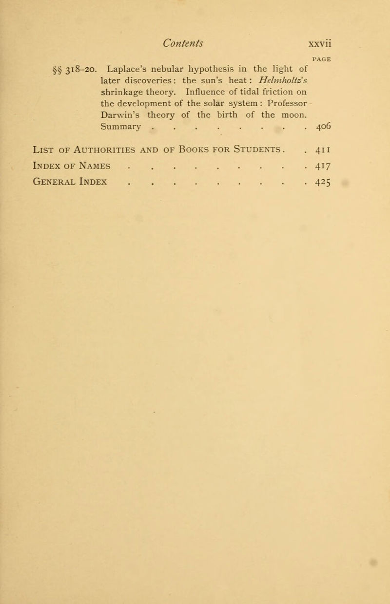 PAGE §§ 318-20. Laplace's nebular hypothesis in the light of later discoveries: the sun's heat: Helmholts's shrinkage theory. Influence of tidal friction on the development of the solar system: Professor Darwin's theory of the birth of the moon. Summary ........ 406 List of Authorities and of Books for Students. . 411 Index of Names 417 General Index 425