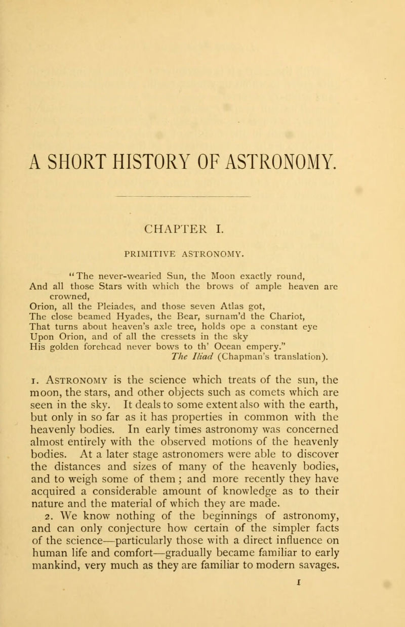 A SHORT HISTORY OF ASTRONOMY. CHAPTER I. PRIMITIVE ASTRONOMY. The never-wearied Sun, the Moon exactly round, And all those Stars with which the brows of ample heaven are crowned, Orion, all the Pleiades, and those seven Atlas got, The close beamed Hyades, the Bear, surnam'd the Chariot, That turns about heaven's axle tree, holds ope a constant eye Upon Orion, and of all the cressets in the sky His golden forehead never bows to th' Ocean empery. The Iliad (Chapman's translation). i. Astronomy is the science which treats of the sun, the moon, the stars, and other objects such as comets which are seen in the sky. It deals to some extent also with the earth, but only in so far as it has properties in common with the heavenly bodies. In early times astronomy was concerned almost entirely with the observed motions of the heavenly bodies. At a later stage astronomers were able to discover the distances and sizes of many of the heavenly bodies, and to weigh some of them; and more recently they have acquired a considerable amount of knowledge as to their nature and the material of which they are made. 2. We know nothing of the beginnings of astronomy, and can only conjecture how certain of the simpler facts of the science-—particularly those with a direct influence on human life and comfort—gradually became familiar to early mankind, very much as they are familiar to modern savages.