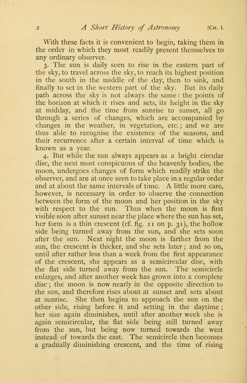 With these facts it is convenient to begin, taking them in the order in which they most readily present themselves to any ordinary observer. 3. The sun is daily seen to rise in the eastern part of the sky, to travel across the sky, to reach its highest position in the south in the middle of the day, then to sink, and finally to set in the western part of the sky. But its daily path across the sky is not always the same : the points of the horizon at which it rises and sets, its height in the sky at midday, and the time from sunrise to sunset, all go through a series of changes, which are accompanied by changes in the weather, in vegetation, etc.; and we are thus able to recognise the existence of the seasons, and their recurrence after a certain interval of time which is known as a year. 4. But while the sun always appears as a bright circular disc, the next most conspicuous of the heavenly bodies, the moon, undergoes changes of form which readily strike the observer, and are at once seen to take place in a regular order and at about the same intervals of time. A little more care, however, is necessary in order to observe the connection between the form of the moon and her position in the sky with respect to the sun. Thus when the moon is first visible soon after sunset near the place where the sun has set, her form is a thin crescent (cf. fig. 11 on p. 31), the hollow side being turned away from the sun, and she sets soon after the sun. Next night the moon is farther from the sun, the crescent is thicker, and she sets later; and so on, until after rather less than a week from the first appearance of the crescent, she appears as a semicircular disc, with the flat side turned away from the sun. The semicircle enlarges, and after another week has grown into a complete disc; the moon is now nearly in the opposite direction to the sun, and therefore rises about at sunset and sets about at sunrise. She then begins to approach the sun on the other side, rising before it and setting in the daytime ; her size again diminishes, until after another week she is again semicircular, the flat side being still turned away from the sun, but being now turned towards the west instead of towards the east. The semicircle then becomes a gradually diminishing crescent, and the time of rising