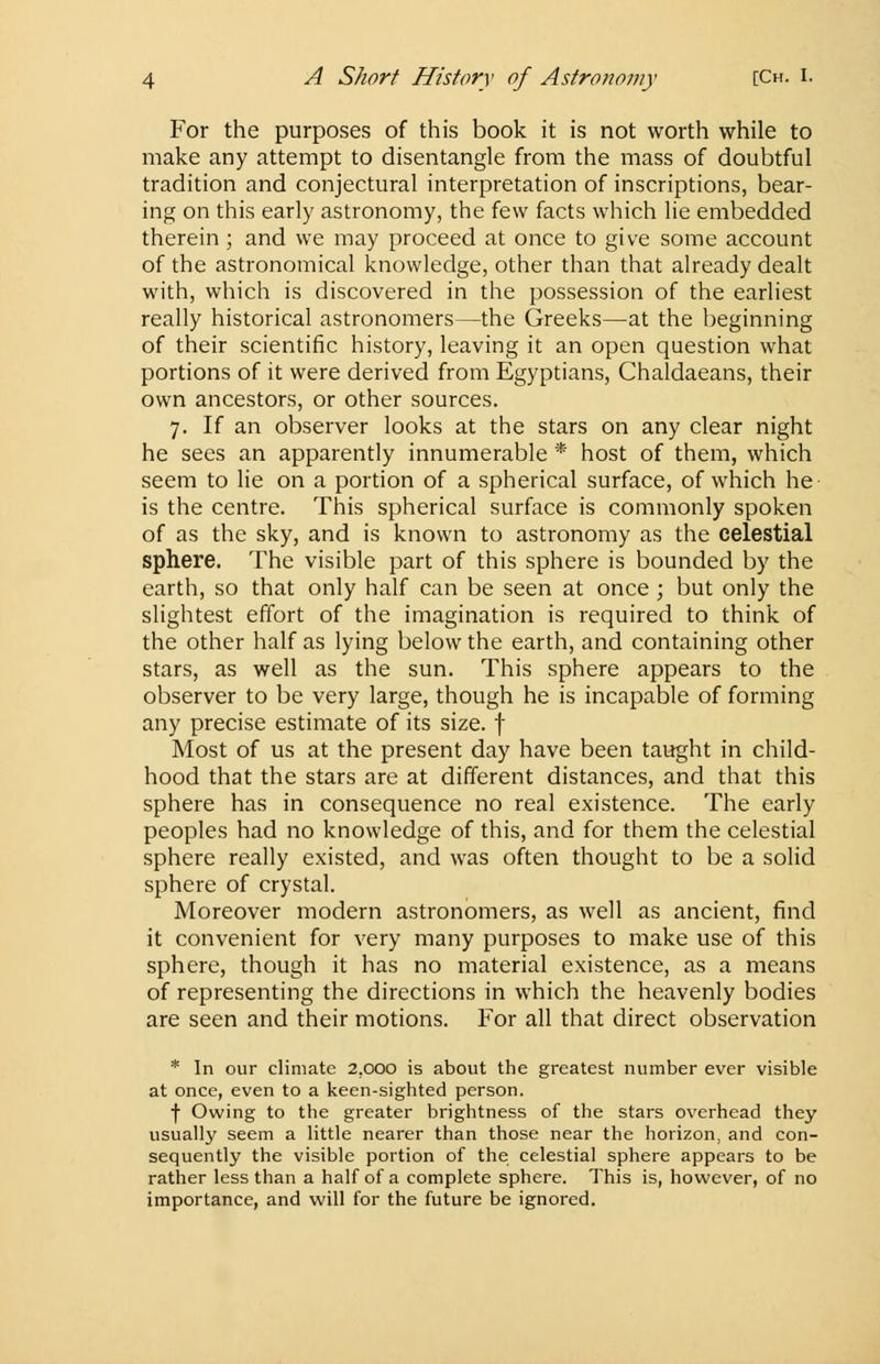 For the purposes of this book it is not worth while to make any attempt to disentangle from the mass of doubtful tradition and conjectural interpretation of inscriptions, bear- ing on this early astronomy, the few facts which lie embedded therein; and we may proceed at once to give some account of the astronomical knowledge, other than that already dealt with, which is discovered in the possession of the earliest really historical astronomers—the Greeks—at the beginning of their scientific history, leaving it an open question what portions of it were derived from Egyptians, Chaldaeans, their own ancestors, or other sources. 7. If an observer looks at the stars on any clear night he sees an apparently innumerable * host of them, which seem to lie on a portion of a spherical surface, of which he is the centre. This spherical surface is commonly spoken of as the sky, and is known to astronomy as the celestial sphere. The visible part of this sphere is bounded by the earth, so that only half can be seen at once ; but only the slightest effort of the imagination is required to think of the other half as lying below the earth, and containing other stars, as well as the sun. This sphere appears to the observer to be very large, though he is incapable of forming any precise estimate of its size, f Most of us at the present day have been taught in child- hood that the stars are at different distances, and that this sphere has in consequence no real existence. The early peoples had no knowledge of this, and for them the celestial sphere really existed, and was often thought to be a solid sphere of crystal. Moreover modern astronomers, as well as ancient, find it convenient for very many purposes to make use of this sphere, though it has no material existence, as a means of representing the directions in which the heavenly bodies are seen and their motions. For all that direct observation * In our climate 2,000 is about the greatest number ever visible at once, even to a keen-sighted person. f Owing to the greater brightness of the stars overhead they usually seem a little nearer than those near the horizon, and con- sequently the visible portion of the celestial sphere appears to be rather less than a half of a complete sphere. This is, however, of no importance, and will for the future be ignored.