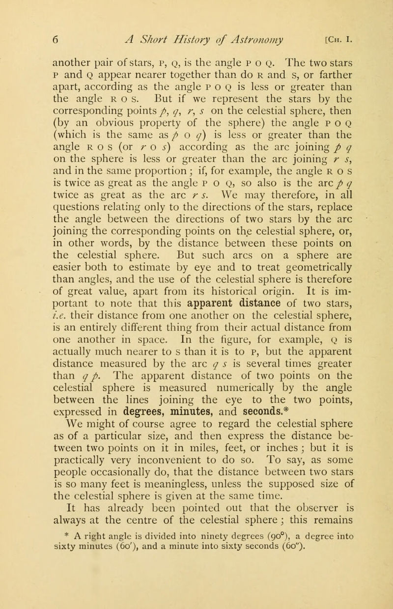 another pair of stars, p, q, is the angle p o Q. The two stars p and Q appear nearer together than do r and s, or farther apart, according as the angle p o q is less or greater than the angle r o s. But if we represent the stars by the corresponding points p, q, r, s on the celestial sphere, then (by an obvious property of the sphere) the angle poq (which is the same as f> o q) is less or greater than the angle r o s (or r o s) according as the arc joining p q on the sphere is less or greater than the arc joining r s, and in the same proportion ; if, for example, the angle r o s is twice as great as the angle p o q, so also is the arc p q twice as great as the arc r s. We may therefore, in all questions relating only to the directions of the stars, replace the angle between the directions of two stars by the arc joining the corresponding points on the celestial sphere, or, in other words, by the distance between these points on the celestial sphere. But such arcs on a sphere are easier both to estimate by eye and to treat geometrically than angles, and the use of the celestial sphere is therefore of great value, apart from its historical origin. It is im- portant to note that this apparent distance of two stars, i.e. their distance from one another on the celestial sphere, is an entirely different thing from their actual distance from one another in space. In the figure, for example, Q is actually much nearer to s than it is to p, but the apparent distance measured by the arc q s is several times greater than q p. The apparent distance of two points on the celestial sphere is measured numerically by the angle between the lines joining the eye to the two points, expressed in degrees, minutes, and seconds.* We might of course agree to regard the celestial sphere as of a particular size, and then express the distance be- tween two points on it in miles, feet, or inches ; but it is practically very inconvenient to do so. To say, as some people occasionally do, that the distance between two stars is so many feet is meaningless, unless the supposed size of the celestial sphere is given at the same time. It has already been pointed out that the observer is always at the centre of the celestial sphere; this remains * A right angle is divided into ninety degrees (900), a degree into sixty minutes (60'), and a minute into sixty seconds (60).