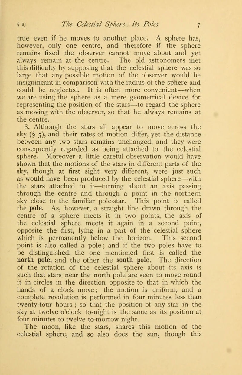 true even if he moves to another place. A sphere has, however, only one centre, and therefore if the sphere remains fixed the observer cannot move about and yet always remain at the centre. The old astronomers met this difficulty by supposing that the celestial sphere was so large that any possible motion of the observer would be insignificant in comparison with the radius of the sphere and could be neglected. It is often more convenient—when we are using the sphere as a mere geometrical device for representing the position of the stars—to regard the sphere as moving with the observer, so that he always remains at the centre. 8. Although the stars all appear to move across the sky (§ 5), and their rates of motion differ, yet the distance between any two stars remains unchanged, and they were consequently regarded as being attached to the celestial sphere. Moreover a little careful observation would have shown that the motions of the stars in different parts of the sky, though at first sight very different, were just such as would have been produced by the celestial sphere—with the stars attached to it—turning about an axis passing through the centre and through a point in the northern sky close to the familiar pole-star. This point is called the pole. As, however, a straight line drawn through the centre of a sphere meets it in two points, the axis of the celestial sphere meets it again in a second point, opposite the first, lying in a part of the celestial sphere which is permanently below the horizon. This second point is also called a pole; and if the two poles have to be distinguished, the one mentioned first is called the north pole, and the other the south pole. The direction of the rotation of the celestial sphere about its axis is such that stars near the north pole are seen to move round it in circles in the direction opposite to that in which the hands of a clock move; the motion is uniform, and a complete revolution is performed in four minutes less than twenty-four hours ; so that the position of any star in the sky at twelve o'clock to-night is the same as its position at four minutes to twelve to-morrow night. The moon, like the stars, shares this motion of the celestial sphere, and so also does the sun, though this