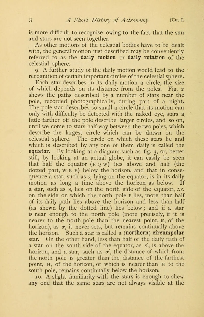 is more difficult to recognise owing to the fact that the sun and stars are not seen together. As other motions of the celestial bodies have to be dealt with, the general motion just described may be conveniently referred to as the daily motion or daily rotation of the celestial sphere. 9. A further study of the daily motion would lead to the recognition of certain important circles of the celestial sphere. Each star describes in its daily motion a circle, the size of which depends on its distance from the poles. Fig. 2 shews the paths described by a number of stars near the pole, recorded photographically, during part of a night. The pole-star describes so small a circle that its motion can only with difficulty be detected with the naked eye, stars a little farther off the pole describe larger circles, and so on, until we come to stars half-way between the two poles, which describe the largest circle which can be drawn on the celestial sphere. The circle on which these stars lie and which is described by any one of them daily is called the equator. By looking at a diagram such as fig. 3, or, better still, by looking at an actual globe, it can easily be seen that half the equator (e q w) lies above and half (the dotted part, w r e) below the horizon, and that in conse- quence a star, such as s, lying on the equator, is in its daily motion as long a time above the horizon as below. If a star, such as s, lies on the north side of the equator, i.e. on the side on which the north pole p lies, more than half of its daily path lies above the horizon and less than half (as shewn by the dotted line) lies below; and if a star is near enough to the north pole (more precisely, if it is nearer to the north pole than the nearest point, k, of the horizon), as a, it never sets, but remains continually above the horizon. Such a star is called a (northern) circumpolar star. On the other hand, less than half of the daily path of a star on the south side of the equator, as s', is above the horizon, and a star, such as cr', the distance of which from the north pole is greater than the distance of the farthest point, h, of the horizon, or which is nearer than h to the south pole, remains continually below the horizon. 10. A slight familiarity with the stars is enough to shew any one that the same stars are not always visible at the