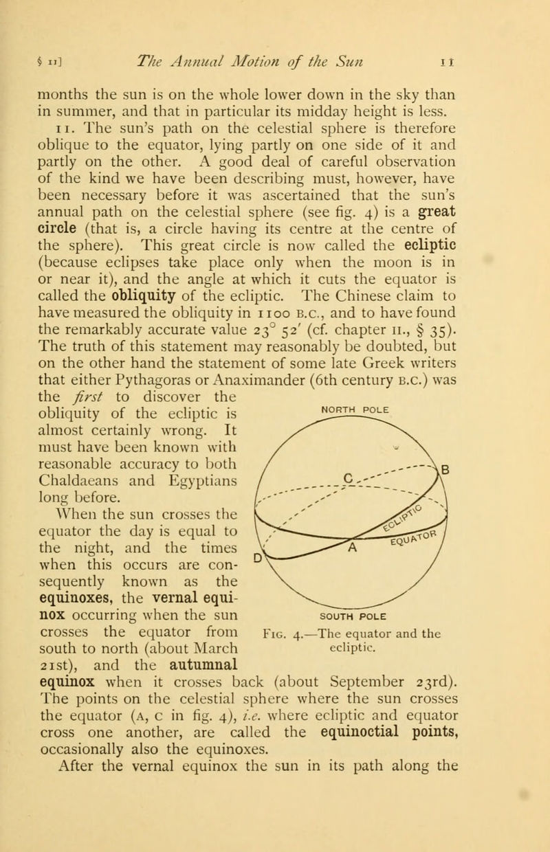 $ II] The Annual Motion of the Sun it NORTH POLE months the sun is on the whole lower down in the sky than in summer, and that in particular its midday height is less. ii. The sun's path on the celestial sphere is therefore oblique to the equator, lying partly on one side of it and partly on the other. A good deal of careful observation of the kind we have been describing must, however, have been necessary before it was ascertained that the sun's annual path on the celestial sphere (see fig. 4) is a great circle (that is, a circle having its centre at the centre of the sphere). This great circle is now called the ecliptic (because eclipses take place only when the moon is in or near it), and the angle at which it cuts the equator is called the obliquity of the ecliptic. The Chinese claim to have measured the obliquity in 1100 B.C., and to have found the remarkably accurate value 230 52' (cf. chapter 11., § 35). The truth of this statement may reasonably be doubted, but on the other hand the statement of some late Greek writers that either Pythagoras or Anaximander (6th century B.C.) was the first to discover the obliquity of the ecliptic is almost certainly wrong. It must have been known with reasonable accuracy to both Chaldaeans and Egyptians long before. When the sun crosses the equator the day is equal to the night, and the times when this occurs are con- sequently known as the equinoxes, the vernal equi- nox occurring when the sun south pole crosses the equator from Fig. 4.- south to north (about March 21st), and the autumnal equinox when it crosses back (about September 23rd). The points on the celestial sphere where the sun crosses the equator (a, c in fig. 4), i.e. where ecliptic and equator cross one another, are called the equinoctial points, occasionally also the equinoxes. After the vernal equinox the sun in its path along the -The equator and the ecliptic.