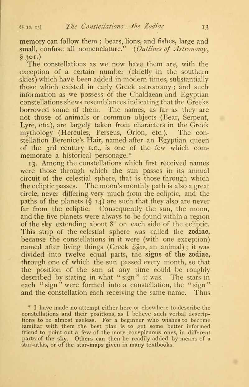 memory can follow them ; bears, lions, and fishes, large and small, confuse all nomenclature. {Outlines of Astronomy, §3°r-) The constellations as we now have them are, with the exception of a certain number (chiefly in the southern skies) which have been added in modern times, substantially those which existed in early Greek astronomy ; and such information as we possess of the Chaldaean and Egyptian constellations shews resemblances indicating that the Greeks borrowed some of them. The names, as far as they are not those of animals or common objects (Bear, Serpent, Lyre, etc.), are largely taken from characters in the Greek mythology (Hercules, Perseus, Orion, etc.). The con- stellation Berenice's Hair, named after an Egyptian queen of the 3rd century B.C., is one of the few which com- memorate a historical personage.* 13. Among the constellations which first received names were those through which the sun passes in its annual circuit of the celestial sphere, that is those through which the ecliptic passes. The moon's monthly path is also a great circle, never differing very much from the ecliptic, and the paths of the planets (§ 14) are such that they also are never far from the ecliptic. Consequently the sun, the moon, and the five planets were always to be found within a region of the sky extending about 8° on each side of the ecliptic. This strip of the celestial sphere was called the zodiac, because the constellations in it were (with one exception) named after living things (Greek £wov, an animal); it was divided into twelve equal parts, the signs of the zodiac, through one of which the sun passed every month, so that the position of the sun at any time could be roughly described by stating in what  sign  it was. The stars in each  sign  were formed into a constellation, the  sign  and the constellation each receiving the same name. Thus * I have made no attempt either here or elsewhere to describe the constellations and their positions, as I believe such verbal descrip- tions to be almost useless. For a beginner who wishes to become familiar with them the best plan is to get some better informed friend to point out a few of the more conspicuous ones, in different parts of the sky. Others can then be readily added by means of a star-atlas, or of the star-maps given in many textbooks.