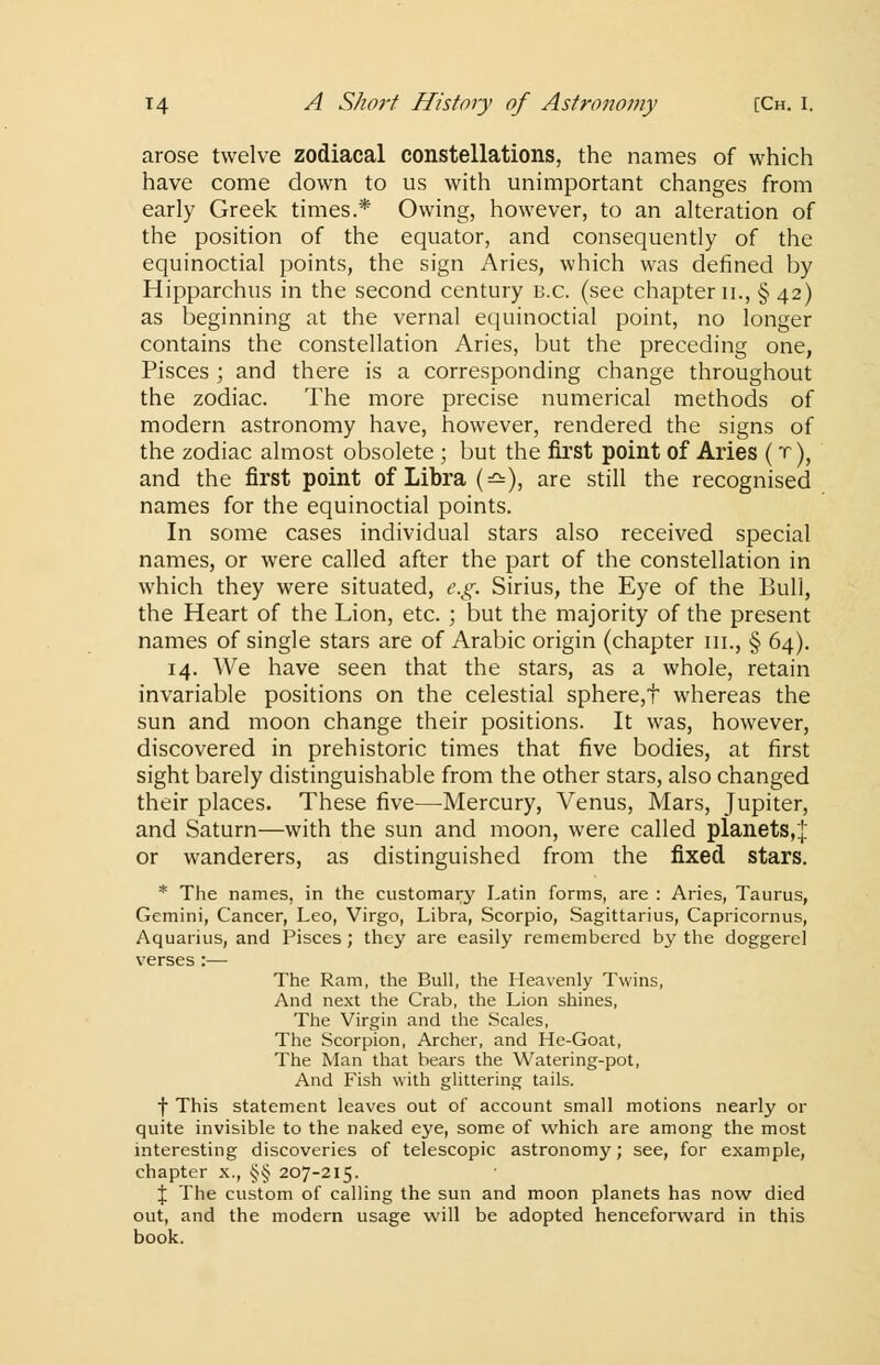 arose twelve zodiacal constellations, the names of which have come down to us with unimportant changes from early Greek times.* Owing, however, to an alteration of the position of the equator, and consequently of the equinoctial points, the sign Aries, which was defined by Hipparchus in the second century B.C. (see chapter n., § 42) as beginning at the vernal equinoctial point, no longer contains the constellation Aries, but the preceding one, Pisces ; and there is a corresponding change throughout the zodiac. The more precise numerical methods of modern astronomy have, however, rendered the signs of the zodiac almost obsolete ; but the first point of Aries (r), and the first point of Libra (=£=), are still the recognised names for the equinoctial points. In some cases individual stars also received special names, or were called after the part of the constellation in which they were situated, e.g. Sirius, the Eye of the Bull, the Heart of the Lion, etc. ; but the majority of the present names of single stars are of Arabic origin (chapter m., § 64). 14. We have seen that the stars, as a whole, retain invariable positions on the celestial sphere,t whereas the sun and moon change their positions. It was, however, discovered in prehistoric times that five bodies, at first sight barely distinguishable from the other stars, also changed their places. These five—Mercury, Venus, Mars, Jupiter, and Saturn—with the sun and moon, were called planets,j or wanderers, as distinguished from the fixed stars. * The names, in the customary Latin forms, are : Aries, Taurus, Gemini, Cancer, Leo, Virgo, Libra, Scorpio, Sagittarius, Capricornus, Aquarius, and Pisces; they are easily remembered by the doggerel verses:— The Ram, the Bull, the Heavenly Twins, And next the Crab, the Lion shines, The Virgin and the Scales, The Scorpion, Archer, and He-Goat, The Man that bears the Watering-pot, And Fish with glittering tails, f This statement leaves out of account small motions nearly or quite invisible to the naked eye, some of which are among the most interesting discoveries of telescopic astronomy; see, for example, chapter x., §§ 207-215. \ The custom of calling the sun and moon planets has now died out, and the modern usage will be adopted henceforward in this book.