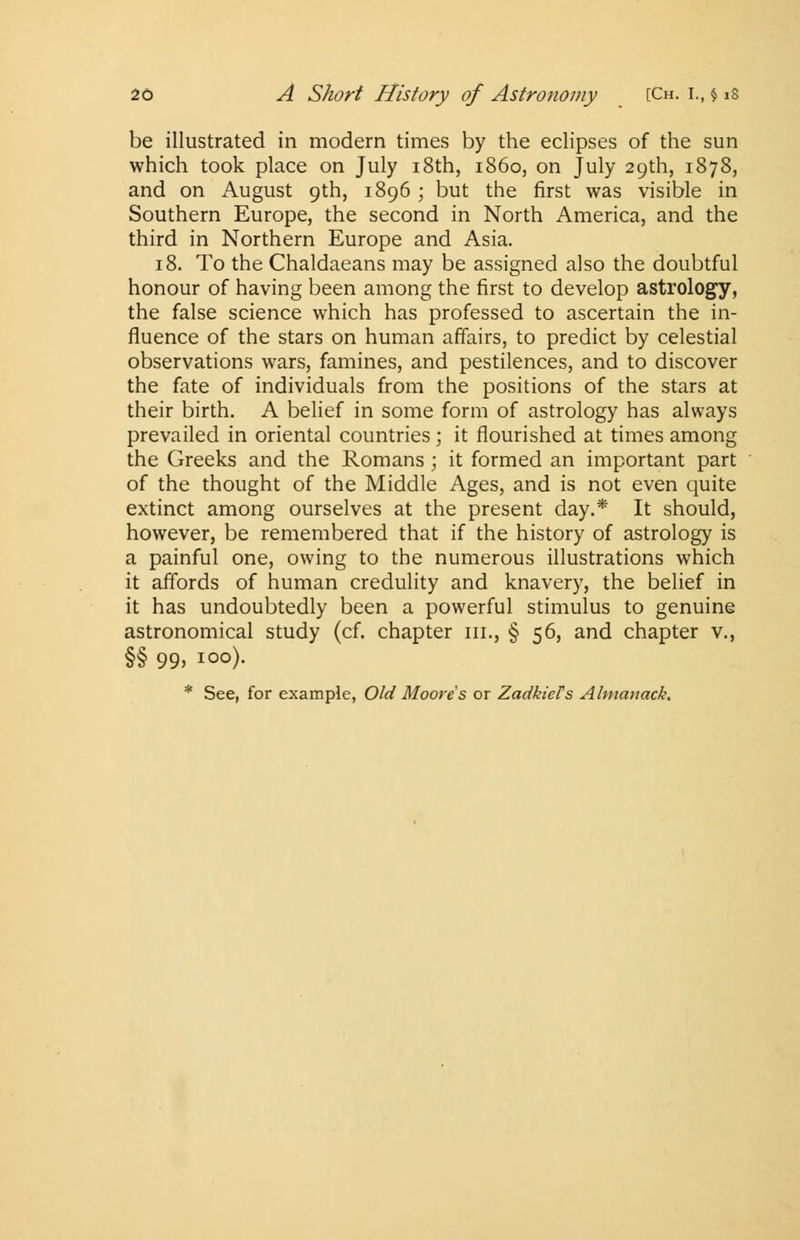be illustrated in modern times by the eclipses of the sun which took place on July 18th, i860, on July 29th, 1878, and on August 9th, 1896 ; but the first was visible in Southern Europe, the second in North America, and the third in Northern Europe and Asia. 18. To the Chaldaeans may be assigned also the doubtful honour of having been among the first to develop astrology, the false science which has professed to ascertain the in- fluence of the stars on human affairs, to predict by celestial observations wars, famines, and pestilences, and to discover the fate of individuals from the positions of the stars at their birth. A belief in some form of astrology has always prevailed in oriental countries ; it flourished at times among the Greeks and the Romans ; it formed an important part of the thought of the Middle Ages, and is not even quite extinct among ourselves at the present day.* It should, however, be remembered that if the history of astrology is a painful one, owing to the numerous illustrations which it affords of human credulity and knavery, the belief in it has undoubtedly been a powerful stimulus to genuine astronomical study (cf. chapter in., § 56, and chapter v., §§ 99> IO°)- * See, for example, Old Moore's or ZadkicFs Almanack.