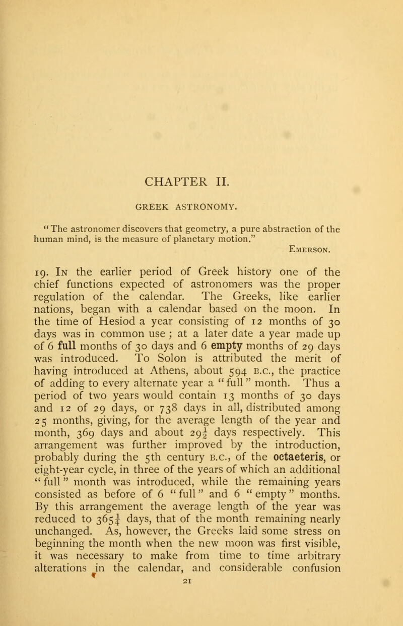 GREEK ASTRONOMY.  The astronomer discovers that geometry, a pure abstraction of the human mind, is the measure of planetarj- motion. Emerson. 19. In the earlier period of Greek history one of the chief functions expected of astronomers was the proper regulation of the calendar. The Greeks, like earlier nations, began with a calendar based on the moon. In the time of Hesiod a year consisting of 12 months of 30 days was in common use ; at a later date a year made up of 6 full months of 30 days and 6 empty months of 29 days was introduced. To Solon is attributed the merit of having introduced at Athens, about 594 B.C., the practice of adding to every alternate year a  full  month. Thus a period of two years would contain 13 months of 30 days and 12 of 29 days, or 738 days in all, distributed among 25 months, giving, for the average length of the year and month, 369 days and about 29! days respectively. This arrangement was further improved by the introduction, probably during the 5th century b.c, of the octaeteris, or eight-year cycle, in three of the years of which an additional  full month was introduced, while the remaining years consisted as before of 6  full and 6  empty months. By this arrangement the average length of the year was reduced to 365^ days, that of the month remaining nearly unchanged. As, however, the Greeks laid some stress on beginning the month when the new moon was first visible, it was necessary to make from time to time arbitrary alterations in the calendar, and considerable confusion