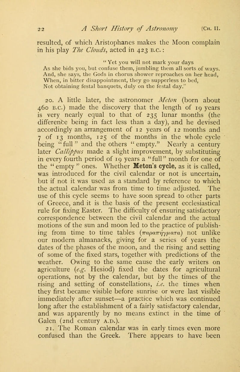 resulted, of which Aristophanes makes the Moon complain in his play The Clouds, acted in 423 b.c. :  Yet you will not mark your days As she bids you, but confuse them, jumbling them all sorts of ways. And, she says, the Gods in chorus shower reproaches on her head, When, in bitter disappointment, they go supperless to bed, Not obtaining festal banquets, duly on the festal day. 20. A little later, the astronomer Meton (born about 460 B.C.) made the discovery that the length of 19 years is very nearly equal to that of 235 lunar months (the difference being in fact less than a day), and he devised accordingly an arrangement of 12 years of 12 months and 7 of 13 months, 125 of the months in the whole cycle being full and the others empty. Nearly a century later Callippus made a slight improvement, by substituting in every fourth period of 19 years a full month for one of the  empty  ones. Whether Meton's cycle, as it is called, was introduced for the civil calendar or not is uncertain, but if not it was used as a standard by reference to which the actual calendar was from time to time adjusted. The use of this cycle seems to have soon spread to other parts of Greece, and it is the basis of the present ecclesiastical rule for fixing Easter. The difficulty of ensuring satisfactory correspondence between the civil calendar and the actual motions of the sun and moon led to the practice of publish- ing from time to time tables {TrapaTrrjypaTa) not unlike our modern almanacks, giving for a series of years the dates of the phases of the moon, and the rising and setting of some of the fixed stars, together with predictions of the weather. Owing to the same cause the early writers on agriculture {e.g. Hesiod) fixed the dates for agricultural operations, not by the calendar, but by the times of the rising and setting of constellations, i.e. the times when they first became visible before sunrise or were last visible immediately after sunset—a practice which was continued long after the establishment of a fairly satisfactory calendar, and was apparently by no means extinct in the time of Galen (2nd century a.d.). 21. The Roman calendar was in early times even more confused than the Greek. There appears to have been