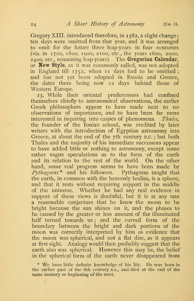 Gregory XIII. introduced therefore, in 1582, a slight change; ten days were omitted from that year, and it was arranged to omit for the future three leap-years in four centuries (viz. in 1700, 1800, 1900, 2100, etc., the years 1600, 2000, 2400, etc., remaining leap-years). The Gregorian Calendar, or New Style, as it was commonly called, was not adopted in England till 1752, when n days had to be omitted; and has not yet been adopted in Russia and Greece, the dates there being now 12 days behind those of Western Europe. 23. While their oriental predecessors had confined themselves chiefly to astronomical observations, the earlier Greek philosophers appear to have made next to no . observations of importance, and to have been far more interested in inquiring into causes of phenomena. Thales, the founder of the Ionian school, was credited by later writers with the introduction of Egyptian astronomy into Greece, at about the end of the 7th century b.c. ; but both Thales and the majority of his immediate successors appear to have added little or nothing to astronomy, except some rather vague speculations as to the form of the earth and its relation to the rest of the world. On the other hand, some real progress seems to have been made by Pythagoras * and his followers. Pythagoras taught that the earth, in common with the heavenly bodies, is a sphere, and that it rests without requiring support in the middle of the universe. Whether he had any real evidence in support of these views is doubtful, but it is at any rate a reasonable conjecture that he knew the moon to be bright because the sun shines on it, and the phases to be caused by the greater or less amount of the illuminated half turned towards us; and the curved form of the boundary between the bright and dark portions of the moon was correctly interpreted by him as evidence that the moon was spherical, and not a flat disc, as it appears at first sight. Analogy would then probably suggest that the earth also was spherical. However this may be, the belief in the spherical form of the earth never disappeared from * We have little definite knowledge of his life. He was born in the earlier part of the 6th century b.c, and died at the end of the same century or beginning of the next.