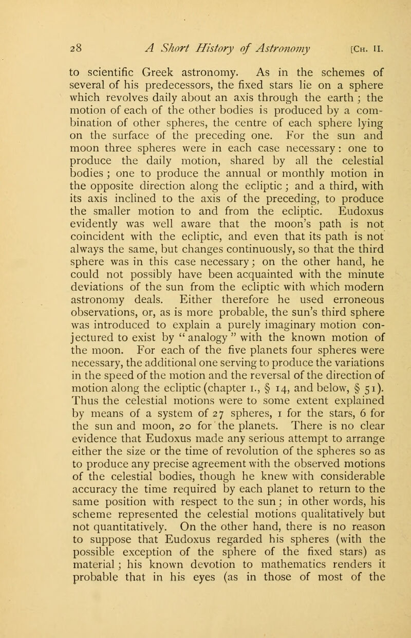to scientific Greek astronomy. As in the schemes of several of his predecessors, the fixed stars lie on a sphere which revolves daily about an axis through the earth ; the motion of each of the other bodies is produced by a com- bination of other spheres, the centre of each sphere lying on the surface of the preceding one. For the sun and moon three spheres were in each case necessary : one to produce the daily motion, shared by all the celestial bodies ; one to produce the annual or monthly motion in the opposite direction along the ecliptic; and a third, with its axis inclined to the axis of the preceding, to produce the smaller motion to and from the ecliptic. Eudoxus evidently was well aware that the moon's path is not coincident with the ecliptic, and even that its path is not always the same, but changes continuously, so that the third sphere was in this case necessary; on the other hand, he could not possibly have been acquainted with the minute deviations of the sun from the ecliptic with which modern astronomy deals. Either therefore he used erroneous observations, or, as is more probable, the sun's third sphere was introduced to explain a purely imaginary motion con- jectured to exist by analogy with the known motion of the moon. For each of the five planets four spheres were necessary, the additional one serving to produce the variations in the speed of the motion and the reversal of the direction of motion along the ecliptic (chapter i., § 14, and below, § 51). Thus the celestial motions were to some extent explained by means of a system of 27 spheres, 1 for the stars, 6 for the sun and moon, 20 for the planets. There is no clear evidence that Eudoxus made any serious attempt to arrange either the size or the time of revolution of the spheres so as to produce any precise agreement with the observed motions of the celestial bodies, though he knew with considerable accuracy the time required by each planet to return to the same position with respect to the sun; in other words, his scheme represented the celestial motions qualitatively but not quantitatively. On the other hand, there is no reason to suppose that Eudoxus regarded his spheres (with the possible exception of the sphere of the fixed stars) as material; his known devotion to mathematics renders it probable that in his eyes (as in those of most of the
