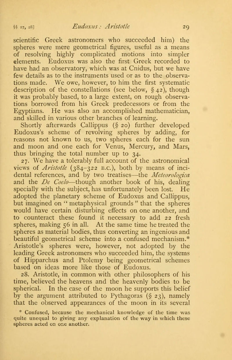 scientific Greek astronomers who succeeded him) the spheres were mere geometrical figures, useful as a means of resolving highly complicated motions into simpler elements. Eudoxus was also the first Greek recorded to have had an observatory, which was at Cnidus, but we have few details as to the instruments used or as to the observa- tions made. We owe, however, to him the first systematic description of the constellations (see below, §42), though it was probably based, to a large extent, on rough observa- tions borrowed from his Greek predecessors or from the Egyptians. He was also an accomplished mathematician, and skilled in various other branches of learning. Shortly afterwards Callippus (§ 20) further developed Eudoxus's scheme of revolving spheres by adding, for reasons not known to us, two spheres each for the sun and moon and one each for Venus, Mercury, and Mars, thus bringing the total number up to 34. 27. We have a tolerably full account of the astronomical views of Aristotle (384-322 B.C.), both by means of inci- dental references, and by two treatises—the Meteorologica and the De Coelo-—though another book of his, dealing specially with the subject, has unfortunately been lost. He adopted the planetary scheme of Eudoxus and Callippus, but imagined on  metaphysical grounds  that the spheres would have certain disturbing effects on one another, and to counteract these found it necessary to add 22 fresh spheres, making 56 in all. At the same time he treated the spheres as material bodies, thus converting an ingenious and beautiful geometrical scheme into a confused mechanism.* Aristotle's spheres were, however, not adopted by the leading Greek astronomers who succeeded him, the systems of Hipparchus and Ptolemy being geometrical schemes based on ideas more like those of Eudoxus. 28. Aristotle, in common with other philosophers of his time, believed the heavens and the heavenly bodies to be spherical. In the case of the moon he supports this belief by the argument attributed to Pythagoras (§ 23), namely that the observed appearances of the moon in its several * Confused, because the mechanical knowledge of the time was quite unequal to giving any explanation of the way in which these spheres acted on one another.