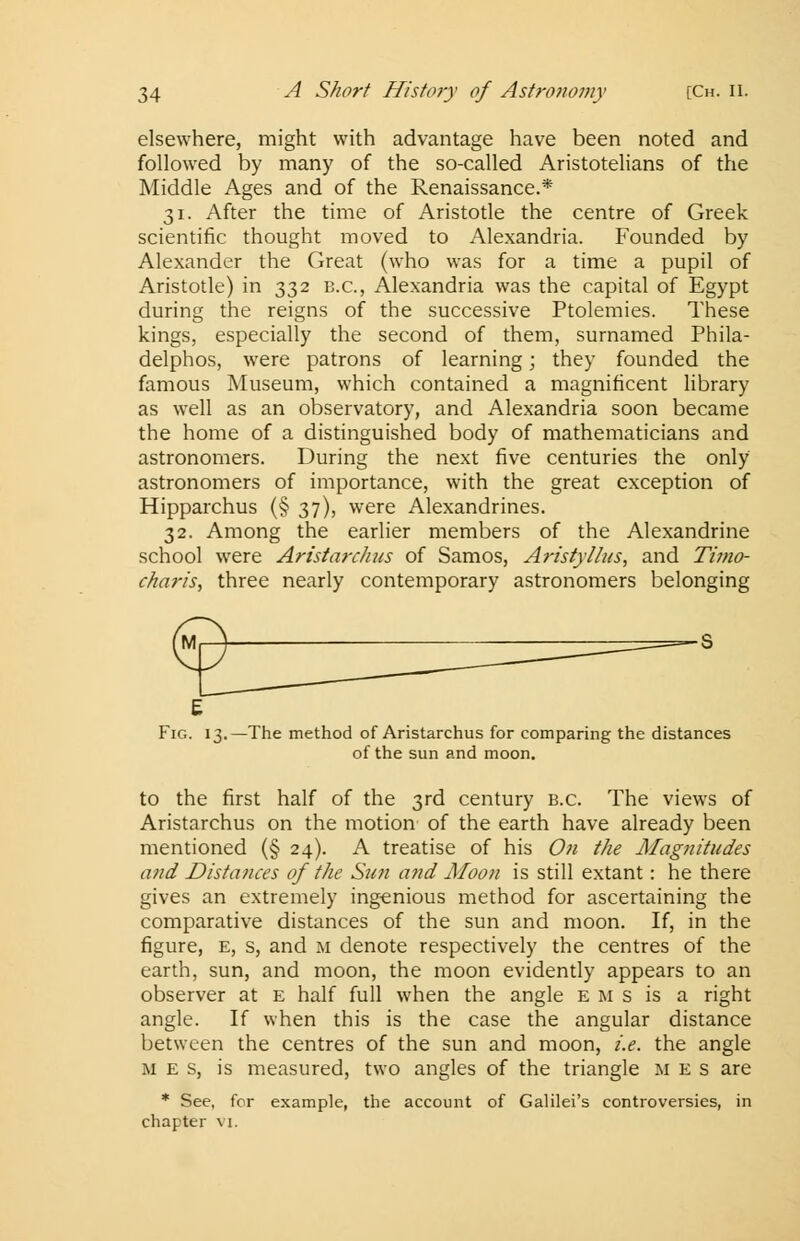 elsewhere, might with advantage have been noted and followed by many of the so-called Aristotelians of the Middle Ages and of the Renaissance.* 31. After the time of Aristotle the centre of Greek scientific thought moved to Alexandria. Founded by Alexander the Great (who was for a time a pupil of Aristotle) in 332 B.C., Alexandria was the capital of Egypt during the reigns of the successive Ptolemies. These kings, especially the second of them, surnamed Phila- delphos, were patrons of learning; they founded the famous Museum, which contained a magnificent library as well as an observatory, and Alexandria soon became the home of a distinguished body of mathematicians and astronomers. During the next five centuries the only astronomers of importance, with the great exception of Hipparchus (§ 37), were Alexandrines. 32. Among the earlier members of the Alexandrine school were Aristarchns of Samos, Aristylhts, and Timo- charis, three nearly contemporary astronomers belonging E Fig. 13.—The method of Aristarchus for comparing the distances of the sun and moon. to the first half of the 3rd century B.C. The views of Aristarchus on the motion of the earth have already been mentioned (§ 24). A treatise of his On the Magnitudes and Distances of the Suti and Moon is still extant: he there gives an extremely ingenious method for ascertaining the comparative distances of the sun and moon. If, in the figure, e, s, and m denote respectively the centres of the earth, sun, and moon, the moon evidently appears to an observer at e half full when the angle e m s is a right angle. If when this is the case the angular distance between the centres of the sun and moon, i.e. the angle m e s, is measured, two angles of the triangle m e s are * See, for example, the account of Galilei's controversies, in chapter vi.