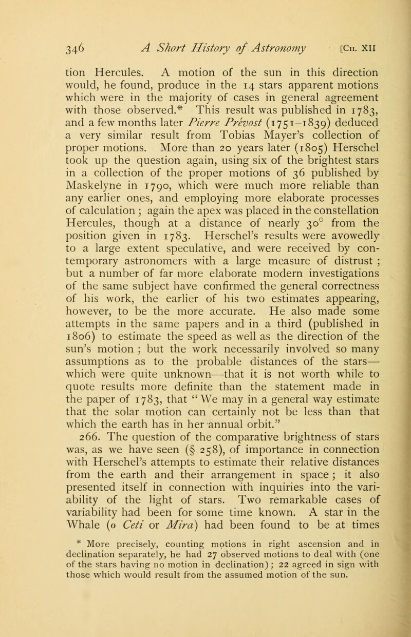 tion Hercules. A motion of the sun in this direction would, he found, produce in the 14 stars apparent motions which were in the majority of cases in general agreement with those observed.* This result was published in 1783, and a few months later Pierre Prevost (1751-1839) deduced a very similar result from Tobias Mayer's collection of proper motions. More than 20 years later (1805) Herschel took up the question again, using six of the brightest stars in a collection of the proper motions of 36 published by Maskelyne in 1790, which were much more reliable than any earlier ones, and employing more elaborate processes of calculation ; again the apex was placed in the constellation Hercules, though at a distance of nearly 300 from the position given in 1783. Herschel's results were avowedly to a large extent speculative, and were received by con- temporary astronomers with a large measure of distrust ; but a number of far more elaborate modern investigations of the same subject have confirmed the general correctness of his work, the earlier of his two estimates appearing, however, to be the more accurate. He also made some attempts in the same papers and in a third (published in 1806) to estimate the speed as well as the direction of the sun's motion ; but the work necessarily involved so many assumptions as to the probable distances of the stars— which were quite unknown—that it is not worth while to quote results more definite than the statement made in the paper of 1783, that We may in a general way estimate that the solar motion can certainly not be less than that which the earth has in her annual orbit. 266. The question of the comparative brightness of stars was, as we have seen (§ 258), of importance in connection with Herschel's attempts to estimate their relative distances from the earth and their arrangement in space ; it also presented itself in connection with inquiries into the vari- ability of the light of stars. Two remarkable cases of variability had been for some time known. A star in the Whale (o Ceti or Mira) had been found to be at times * More precisely, counting motions in right ascension and in declination separately, he had 27 observed motions to deal with (one of the stars having no motion in declination); 22 agreed in sign with those which would result from the assumed motion of the sun.