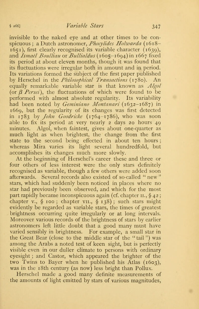 invisible to the naked eye and at other times to be con- spicuous ; a Dutch astronomer, Phocylides Hohvarda (1618- 1651), first clearly recognised its variable character (1639), and Ismacl Boulliau or Bullialdus (1605-1694) in 1667 fixed its period at about eleven months, though it was found that its fluctuations were irregular both in amount and in period. Its variations formed the subject of the first paper published by Herschel in the Philosophical Transactions (1780). An equally remarkable variable star is that known as Algol (or /3 Persei), the fluctuations of which were found to be performed with almost absolute regularity. Its variability had been noted by Geminiano Montanari (1632-1687) in 1669, but the regularity of its changes was first detected in 1783 by John Goodricke (1764-1786), who was soon able to fix its period at very nearly 2 days 20 hours 49 minutes. Algol, when faintest, gives about one-quarter as much light as when brightest, the change from the first state to the second being effected in about ten hours; whereas Mira varies its light several hundredfold, but accomplishes its changes much more slowly. At the beginning of Herschel's career these and three or four others of less interest were the only stars definitely recognised as variable, though a few others were added soon afterwards. Several records also existed of so-called  new  stars, which had suddenly been noticed in places where no star had previously been observed, and which for the most part rapidly became inconspicuous again (cf. chapter 11., § 42 ; chapter v., § 100; chapter vn., § 138); such stars might evidently be regarded as variable stars, the times of greatest brightness occurring quite irregularly or at long intervals. Moreover various records of the brightness of stars by earlier astronomers left little doubt that a good many must have varied sensibly in brightness. For example, a small star in the Great Bear (close to the middle star of the  tail ) was among the Arabs a noted test of keen sight, but is perfectly visible even in our duller climate to persons with ordinary eyesight; and Castor, which appeared the brighter of the two Twins to Bayer when he published his Atlas (1603), was in the 18th century (as now) less bright than Pollux. Herschel made a good many definite measurements of the amounts of light emitted by stars of various magnitudes,
