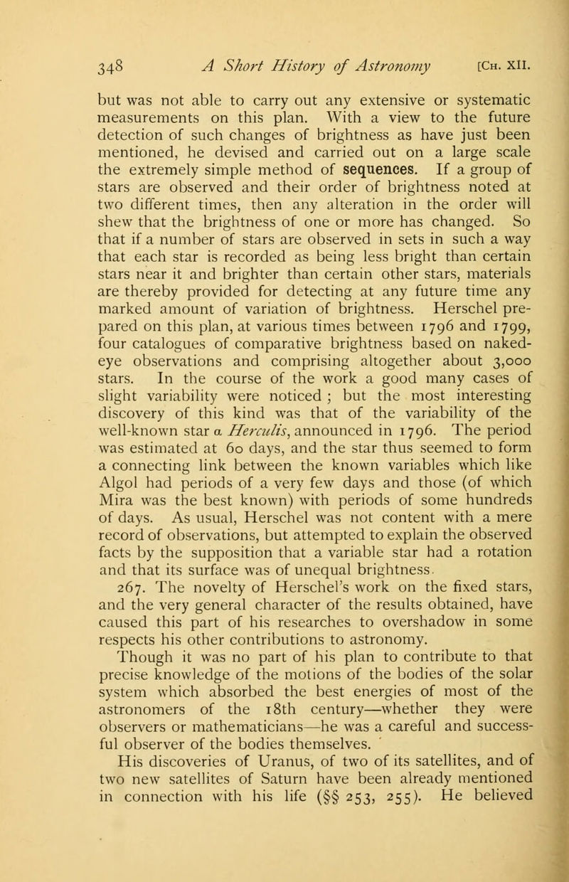 but was not able to carry out any extensive or systematic measurements on this plan. With a view to the future detection of such changes of brightness as have just been mentioned, he devised and carried out on a large scale the extremely simple method of sequences. If a group of stars are observed and their order of brightness noted at two different times, then any alteration in the order will shew that the brightness of one or more has changed. So that if a number of stars are observed in sets in such a way that each star is recorded as being less bright than certain stars near it and brighter than certain other stars, materials are thereby provided for detecting at any future time any marked amount of variation of brightness. Herschel pre- pared on this plan, at various times between 1796 and 1799, four catalogues of comparative brightness based on naked- eye observations and comprising altogether about 3,000 stars. In the course of the work a good many cases of slight variability were noticed ; but the most interesting discovery of this kind was that of the variability of the well-known star a Herculis, announced in 1796. The period was estimated at 60 days, and the star thus seemed to form a connecting link between the known variables which like Algol had periods of a very few days and those (of which Mira was the best known) with periods of some hundreds of days. As usual, Herschel was not content with a mere record of observations, but attempted to explain the observed facts by the supposition that a variable star had a rotation and that its surface was of unequal brightness. 267. The novelty of Herschel's work on the fixed stars, and the very general character of the results obtained, have caused this part of his researches to overshadow in some respects his other contributions to astronomy. Though it was no part of his plan to contribute to that precise knowledge of the motions of the bodies of the solar system which absorbed the best energies of most of the astronomers of the 18th century—whether they were observers or mathematicians—he was a careful and success- ful observer of the bodies themselves. His discoveries of Uranus, of two of its satellites, and of two new satellites of Saturn have been already mentioned in connection with his life (§§ 253, 255). He believed