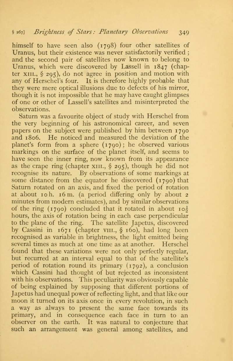 himself to have seen also (1798) four other satellites of Uranus, but their existence was never satisfactorily verified ; and the second pair of satellites now known to belong to Uranus, which were discovered by Lassell in 1847 (chap- ter xiii., § 295), do not agree in position and motion with any of Herschel's four. It is therefore highly probable that they were mere optical illusions due to defects of his mirror, though it is not impossible that he may have caught glimpses of one or other of Lassell's satellites and misinterpreted the observations. Saturn was a favourite object of study with Herschel from the very beginning of his astronomical career, and seven papers on the subject were published by him between 1790 and 1806. He noticed and measured the deviation of the planet's form from a sphere (1790); he observed various markings on the surface of the planet itself, and seems to have seen the inner ring, now known from its appearance as the crape ring (chapter xiii., § 295), though he did not recognise its nature. By observations of some markings at some distance from the equator he discovered (1790) that Saturn rotated on an axis, and fixed the period of rotation at about 10 h. 16 m. (a period differing only by about 2 minutes from modern estimates), and by similar observations of the ring (1790) concluded that it rotated in about io| hours, the axis of rotation being in each case perpendicular to the plane of the ring. The satellite Japetus, discovered by Cassini in 1671 (chapter viii., § 160), had long been recognised as variable in brightness, the light emitted being several times as much at one time as at another. Herschel found that these variations were not only perfectly regular, but recurred at an interval equal to that of the satellite's period of rotation round its primary (1792), a conclusion which Cassini had thought of but rejected as inconsistent with his observations. This peculiarity was obviously capable of being explained by supposing that different portions of Japetus had unequal power of reflecting light, and that like our moon it turned on its axis once in every revolution, in such a way as always to present the same face towards its primary, and in consequence each face in turn to an observer on the earth. It was natural to conjecture that such an arrangement was general among satellites, and