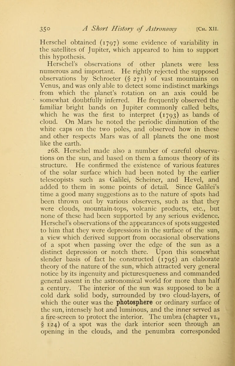 Herschel obtained (1797) some evidence of variability in the satellites of Jupiter, which appeared to him to support this hypothesis. Herschel's observations of other planets were less numerous and important. He rightly rejected the supposed observations by Schroeter (§271) of vast mountains on Venus, and was only able to detect some indistinct markings from which the planet's rotation on an axis could be somewhat doubtfully inferred. He frequently observed the familiar bright bands on Jupiter commonly called belts, which he was the first to interpret (1793) as bands of cloud. On Mars he noted the periodic diminution of the white caps on the two poles, and observed how in these and other respects Mars was of all planets the one most like the earth. 268. Herschel made also a number of careful observa- tions on the sun, and based on them a famous theory of its structure. He confirmed the existence of various features of the solar surface which had been noted by the earlier telescopists such as Galilei, Scheiner, and Hevel, and added to them in some points of detail. Since Galilei's time a good many suggestions as to the nature of spots had been thrown out by various observers, such as that they were clouds, mountain-tops, volcanic products, etc., but none of these had been supported by any serious evidence. Herschel's observations of the appearances of spots suggested to him that they were depressions in the surface of the sun, a view which derived support from occasional observations of a spot when passing over the edge of the sun as a distinct depression or notch there. Upon this somewhat slender basis of fact he constructed (1795) an elaborate theory of the nature of the sun, which attracted very general notice by its ingenuity and picturesqueness and commanded general assent in the astronomical world for more than half a century. The interior of the sun was supposed to be a cold dark solid body, surrounded by two cloud-layers, of which the outer was the photosphere or ordinary surface of the sun, intensely hot and luminous, and the inner served as a fire-screen to protect the interior. The umbra (chapter vi., § 124) of a spot was the dark interior seen through an opening in the clouds, and the penumbra corresponded