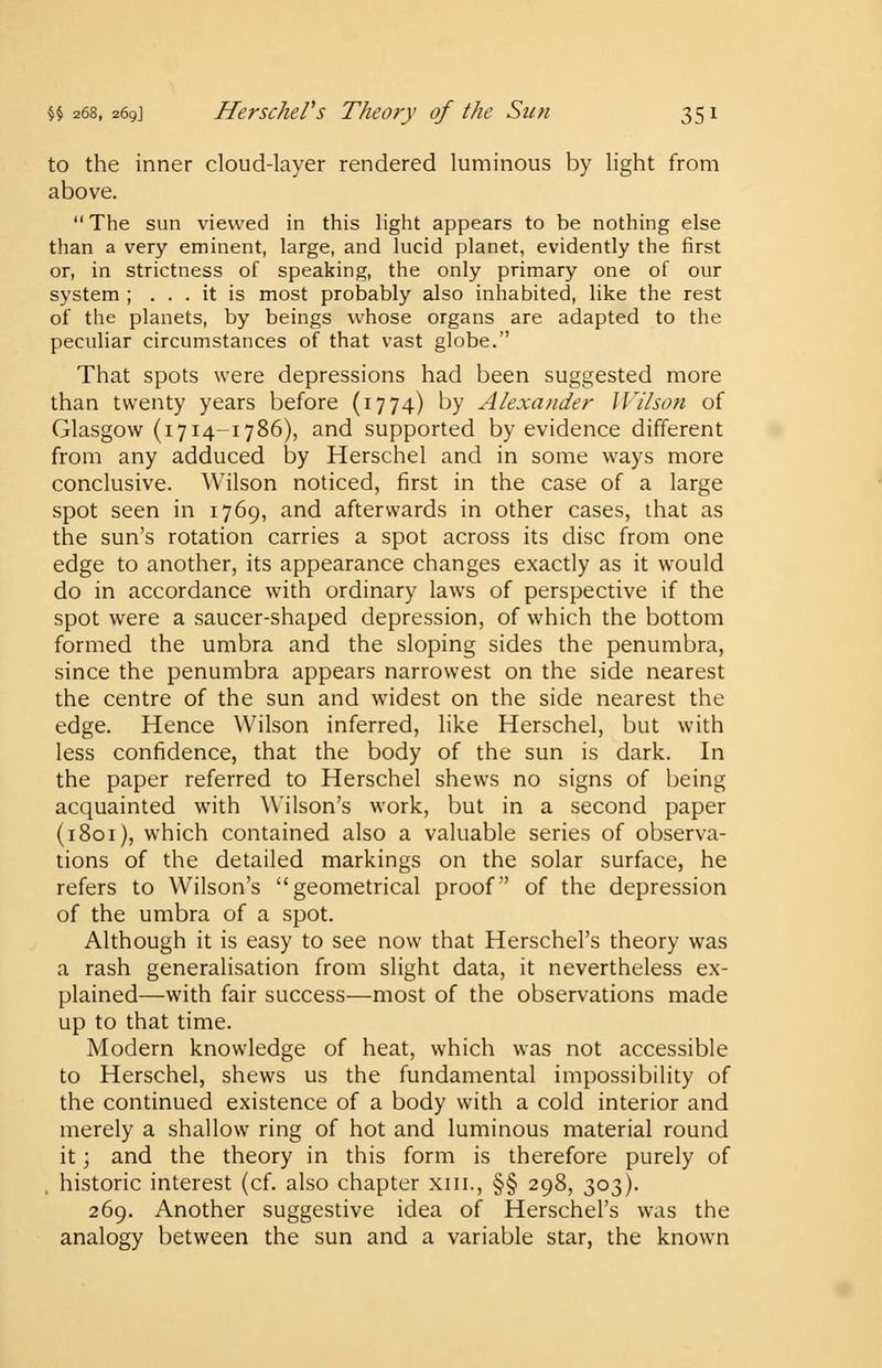 to the inner cloud-layer rendered luminous by light from above.  The sun viewed in this light appears to be nothing else than a very eminent, large, and lucid planet, evidently the first or, in strictness of speaking, the only primary one of our system ; ... it is most probably also inhabited, like the rest of the planets, by beings whose organs are adapted to the peculiar circumstances of that vast globe. That spots were depressions had been suggested more than twenty years before (1774) by Alexander Wilson of Glasgow (1714-1786), and supported by evidence different from any adduced by Herschel and in some ways more conclusive. Wilson noticed, first in the case of a large spot seen in 1769, and afterwards in other cases, that as the sun's rotation carries a spot across its disc from one edge to another, its appearance changes exactly as it would do in accordance with ordinary laws of perspective if the spot were a saucer-shaped depression, of which the bottom formed the umbra and the sloping sides the penumbra, since the penumbra appears narrowest on the side nearest the centre of the sun and widest on the side nearest the edge. Hence Wilson inferred, like Herschel, but with less confidence, that the body of the sun is dark. In the paper referred to Herschel shews no signs of being acquainted with Wilson's work, but in a second paper (1801), which contained also a valuable series of observa- tions of the detailed markings on the solar surface, he refers to Wilson's geometrical proof of the depression of the umbra of a spot. Although it is easy to see now that Herschel's theory was a rash generalisation from slight data, it nevertheless ex- plained—with fair success—most of the observations made up to that time. Modern knowledge of heat, which was not accessible to Herschel, shews us the fundamental impossibility of the continued existence of a body with a cold interior and merely a shallow ring of hot and luminous material round it; and the theory in this form is therefore purely of historic interest (cf. also chapter xin., §§ 298, 303). 269. Another suggestive idea of Herschel's was the analogy between the sun and a variable star, the known