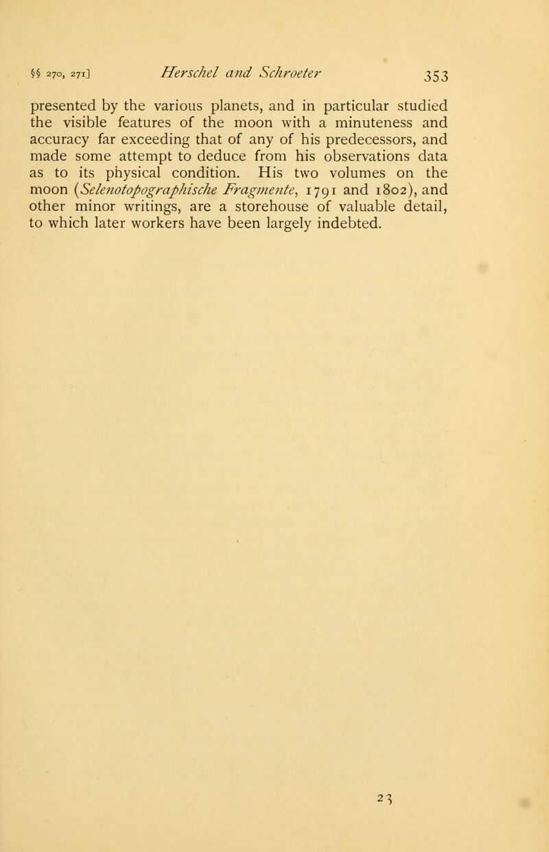 presented by the various planets, and in particular studied the visible features of the moon with a minuteness and accuracy far exceeding that of any of his predecessors, and made some attempt to deduce from his observations data as to its physical condition. His two volumes on the moon (Selenotopographische Fragmetite, 1791 and 1802), and other minor writings, are a storehouse of valuable detail, to which later workers have been largely indebted. 23
